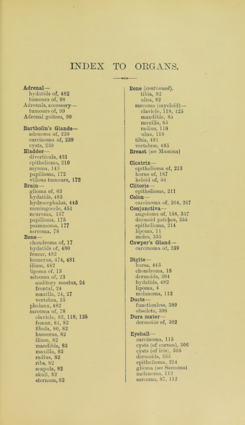 Adrenal— hydatids of, 482 tumours of, 98 Adrenals, accessory— tumours of, 99 Adrenal goitres, 99 Bartholin’s Glands— adenoma of, 239 carcinoma of, 239 cysts, 239 Bladder— diverticula, 431 epithelioma, 210 myoma, 143 papilloma, 172 villous tumours, 172 Brain— glioma of, 63 hydatids, 483 hydrocephalus, 445 meningocele, 451 neuroma, 157 papilloma, 175 psammoma, 177 sarcoma, 78 Bone — chondroma of, 17 hydatids of, 480 femur, 482 humerus, 474, 481 ilium, 482 lipoma of, 13 9steoma of, 23 auditory meatus, 24 frontal, 24 maxilla, 24, 27 vertebra, 25 phalanx, 482 sarcoma of, 78 clavicle, 82, 118, 125 femur, 81, 82 fibula, 80, 82 humerus, 82 ilium, 82 mandible, 83 maxilla, 83 radius, 82 ribs, 82 scapula, 82 skull, 82 sternum, 82 Bone {continued). tibia, 82 ulna, 82 sarcoma (myeloid)— clavicle, 118, 125 mandible, 85 maxilla, 85 radius, 118 ulna, 118 tibia, 481 vertebrae, 485 j Breast {see Mamma) i Cicatrix—- epithelioma of, 213 horns of, 187 keloid of, 56 Clitoris— epithelioma, 211 Colon— carcinoma of, 264, 267 Conjunctiva— angeioma of, 158, 337 dermoid patches, 355 epithelioma, 214 lipoma, 11 moles, 355 Cowper’s Gland— carcinoma of, 239 Digits— bursa, 443 chondroma, 18 dermoids, 304 hydatids, 482 lipoma, 4 melauoma, 112 Ducts— functionlcss, 389 obsolete, 308 I Dura mater— dermoids of, 302 Eyeball— carcinoma, 115 cysts (of cornea), 306 cysts (of iris), 305 dermoids, 355 epithelioma, 214 glioma (see Sarcoma) melanoma, 112 sarcoma, 87, 112