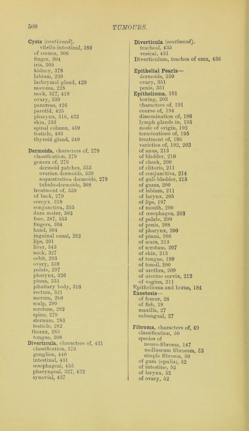 Cysts (continued). vitello-intcstinal, 389 of cornea, 306 finger, 304 iris, 305 kidney, 378 labium, 239 lachrymal gland, 429 mamma, 228 neck, 327, 419 ovary, 339 pancreas, 426 parotid, 425 pharynx, 316, 432 skin, 233 spinal column, 459 testicle, 403 thyroid gland, 240 Dermoids, characters of, 279 classification, 279 genera of, 279 dermoid patches, 353 ovarian dermoids, 339 sequestratiou dermoids, 279 tubulo-dennoids, 308 treatment of, 359 of hack, 279 coccyx, 318 conjunctiva, 355 dura mater, 302 face, 287, 353 fingers, 304 hand, 304 inguinal canal, 282 lips, 291 liver, 343 neck, 327 orbit, 293 ovary, 339 palate, 297 pharynx, 326 pinna, 335 pituitary body, 316 rectum, 321 sacrum, 280 scalp, 299 scrotum, 282 spine, 279 sternum, 283 testicle, 282 thorax, 283 tongue, 308 Diverticula, characters of, 431 classification, 376 ganglion, 440 intestinal, 431 oesophageal, 435 pharyngeal, 327, 432 synovial, 437 Diverticula (continued). tracheal, 435 vesical, 431 Diverticulum, trachea of emu, 436 Epithelial Pearls— dermoids, 350 ovary, 351 penis, 351 Epithelioma, 191 boring, 203 characters of, 191 course of, 194 dissemination of, 196 lymph glands in, 195 mode of origin, 192 terminations of, 195 treatment of, 196 varieties of, 192, 203 of anus, 213 of bladder, 210 of cheek, 200 of clitoris, 211 of conjunctiva, 214 of gall-bladder, 215 of gums, 200 of labium, 211 of larynx, 205 of lips, 197 of mouth, 200 of oesophagus, 203 of palate, 200 of penis, 20S of pharynx, 200 of pinna, 206 of scars, 213 of scrotum, 207 of skin, 213 of tongue, 199 of tonsil, 200 of urethra, 209 of uterine cervix, 212 of vagina, 211 Epithelioma and horns, 184 Exostosis— of femur, 26 of fish, 28 maxilla, 27 subungual, 27 Fibroma, characters of, 49 classification, 50 species of neuro-fibroma, 147 molluscum fibrosum, 53 simple fibroma, 50 of gum (epulis), 52 of intestine, 52 of larynx, 52 of ovary, 52