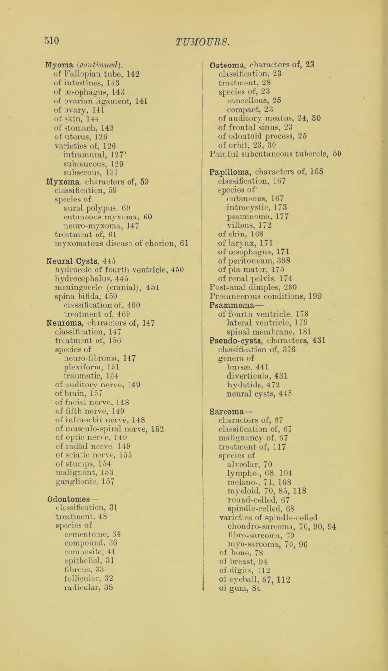 Myoma (continued). of Fallopian tube, 142 of intestines, 143 of oesophagus, 143 of ovarian ligament, 141 of ovary, 141 of skin, 144 of stomach, 143 of uterus, 126 varieties of, 126 intramural, 127’ submucous, 129 subserous, 131 Myxoma, characters of, 59 classification, 59 species of aural polypus. 60 cutaneous myxoma, 60 neuro-myxoma, 147 treatment of, 61 myxomatous disease of chorion, 61 Neural Cysts, 445 hydrocele of fourth ventricle, 450 hydrocephalus, 445 meningocele (cranial), 451 spina bifida, 459 classification of, 460 treatment of, 469 Neuroma, characters of, 147 classification, 147 treatment of, 156 species of neuro-fibroma, 147 plexiform, 151 traumatic, 154 of auditory nerve, 149 of brain, 157 of facial nerve, 148 of fifth nerve, 149 of infraorbit nerve, 148 of musculo-spiral nerve, 152 of optic nerve, 149 of radial nerve, 149 of sciatic nerve, 153 of stumps, 154 malignant, 153 gangiionic, 157 Odontomes — classification, 31 treatment, 48 species of cementome, 34 compound, 36 composite, 41 epithelial, 31 fibrous, 33 follicular, 32 radicular, 38 Osteoma, characters of, 23 classification, 23 treatment, 28 species of, 23 cancellous, 25 compact, 23 of auditory meatus, 24, 30 of frontal sinus, 23 of odontoid process, 25 of orbit, 23, 30 Painful subcutaneous tubercle, 50 Papilloma, characters of, 16S classification, 167 species of' cutaneous, 167 intracystic, 173 psammoma, 177 villous, 172 of skin, 168 of larynx, 171 of oesophagus, 171 of peritoneum, 398 of pia mater, 175 of renal pelvis, 174 Post-anal dimples, 280 Precancerous conditions, 199 Psammoma— of fourth ventricle, 178 lateral ventricle, 179 spinal membrane, 181 Pseudo-cysts, characters, 431 classification of, 376 genera of bursee, 441 diverticula, 431 hydatids, 472 neural cysts, 415 Sarcoma— characters of, 67 classification of, 67 malignancy of, 67 treatment of, 117 species of alveolar, 70 lympho-, 68, 104 melano-, 71, 108 myeloid, 70, 85, 118 round-celled, 67 spindle-celled, 68 varieties of spindle-celled chondro-sarcoma, 70, 90, 94 fibro-sarcoma, 70 myo-sarcoma, 70, 96 of bone, 78 of breast, 94 of digils, 112 of eyeball, 87, 112 of gum, 84
