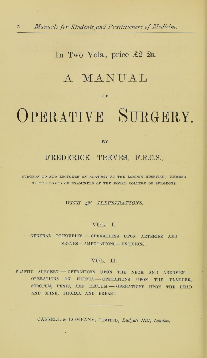 In Two Vols., price £2 2s. A MANUAL OF Operative Surgery. BY FREDERICK TREVES, F.R.C.S., SURGEON TO AND LECTURER ON ANATOMY AT THE LONDON HOSPITAL; MEMBER OF THE BOARD OF EXAMINERS OF THE ROYAL COLLEGE OF SURGEONS. WITH Jp2 ILLUSTRATIONS. YOL. I. GENERAL PRINCIPLES — OPERATIONS UPON ARTERIES AND NERVES—AMPUTATIONS—EXCISIONS. YOL. II. PLASTIC SURGERY — OPERATIONS UPON THE NECK AND ABDOMEN — OPERATIONS ON HERNIA OPERATIONS UPON TPIE BLADDER, SCROTUM, PENIS, AND RECTUM OPERATIONS UPON THE HEAD AND SPINE, THORAX AND BREAST.