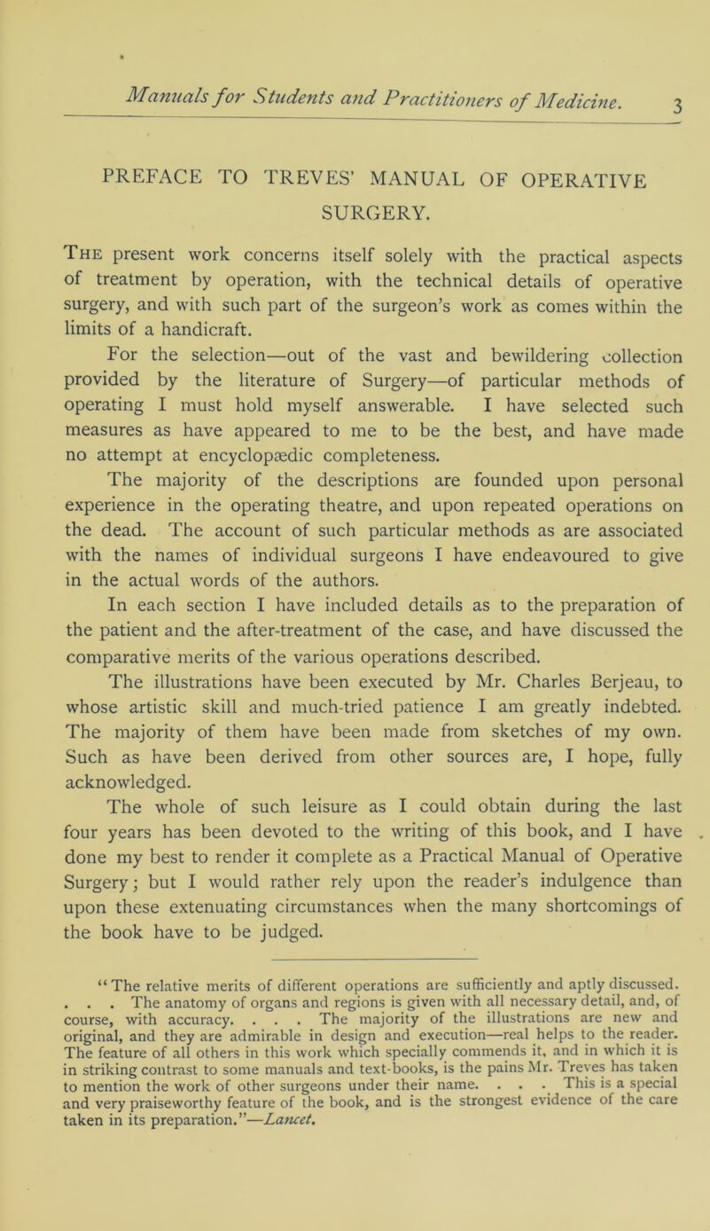PREFACE TO TREVES’ MANUAL OF OPERATIVE SURGERY. The present work concerns itself solely with the practical aspects of treatment by operation, with the technical details of operative surgery, and with such part of the surgeon’s work as comes within the limits of a handicraft. For the selection—out of the vast and bewildering collection provided by the literature of Surgery—of particular methods of operating I must hold myself answerable. I have selected such measures as have appeared to me to be the best, and have made no attempt at encyclopaedic completeness. The majority of the descriptions are founded upon personal experience in the operating theatre, and upon repeated operations on the dead. The account of such particular methods as are associated with the names of individual surgeons I have endeavoured to give in the actual words of the authors. In each section I have included details as to the preparation of the patient and the after-treatment of the case, and have discussed the comparative merits of the various operations described. The illustrations have been executed by Mr. Charles Berjeau, to whose artistic skill and much-tried patience I am greatly indebted. The majority of them have been made from sketches of my own. Such as have been derived from other sources are, I hope, fully acknowledged. The whole of such leisure as I could obtain during the last four years has been devoted to the writing of this book, and I have . done my best to render it complete as a Practical Manual of Operative Surgery; but I would rather rely upon the reader’s indulgence than upon these extenuating circumstances when the many shortcomings of the book have to be judged. “The relative merits of different operations are sufficiently and aptly discussed. . . . The anatomy of organs and regions is given with all necessary detail, and, of course, with accuracy. . . . The majority of the illustrations are new and original, and they are admirable in design and execution—real helps to the reader. The feature of all others in this work which specially commends it, and in which it is in striking contrast to some manuals and text-books, is the pains Mr. Treves has taken to mention the work of other surgeons under their name. . . . This is a special and very praiseworthy feature of the book, and is the strongest evidence of the care taken in its preparation.”—Lancet.