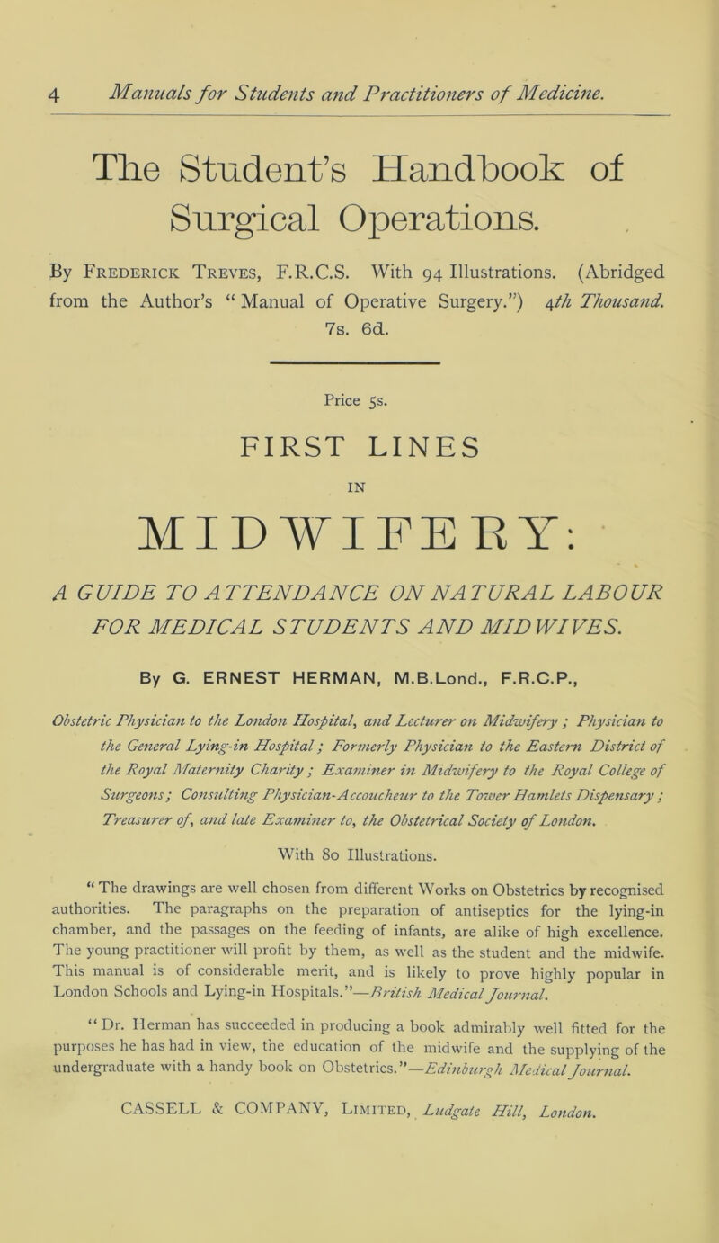 The Student’s Handbook of Surgical Operations. By Frederick Treves, F.R.C.S. With 94 Illustrations. (Abridged from the Author’s “ Manual of Operative Surgery.”) 4th Thousand. 7s. 6d. Price 5s. FIRST LINES IN MIDWIFERY: * « A GUIDE TO ATTENDANCE ON NATURAL LABOUR FOR MEDICAL STUDENTS AND MID WIVES. By G. ERNEST HERMAN, M.B.Lond., F.R.C.P., Obstetric Physician to the London Hospital, and Lecturer on Midwifery ; Physician to the General Lying-in Hospital; Formerly Physician to the Eastern District of the Royal Maternity Charity ; Examiner in Midwifery to the Royal College of Surgeons; Consulting Physician-Accoucheur to the Tower Hamlets Dispensary ; Treasurer op, and late Examiner to, the Obstetrical Society of London. With 80 Illustrations. “ The drawings are well chosen from different Works on Obstetrics by recognised authorities. The paragraphs on the preparation of antiseptics for the lying-in chamber, and the passages on the feeding of infants, are alike of high excellence. The young practitioner will profit by them, as well as the student and the midwife. This manual is of considerable merit, and is likely to prove highly popular in London Schools and Lying-in Hospitals.”—British Medical Journal. “Dr. Herman has succeeded in producing a book admirably well fitted for the purposes he has had in view, the education of the midwife and the supplying of the undergraduate with a handy book on Obstetrics.”—Edinburgh Medical Journal.