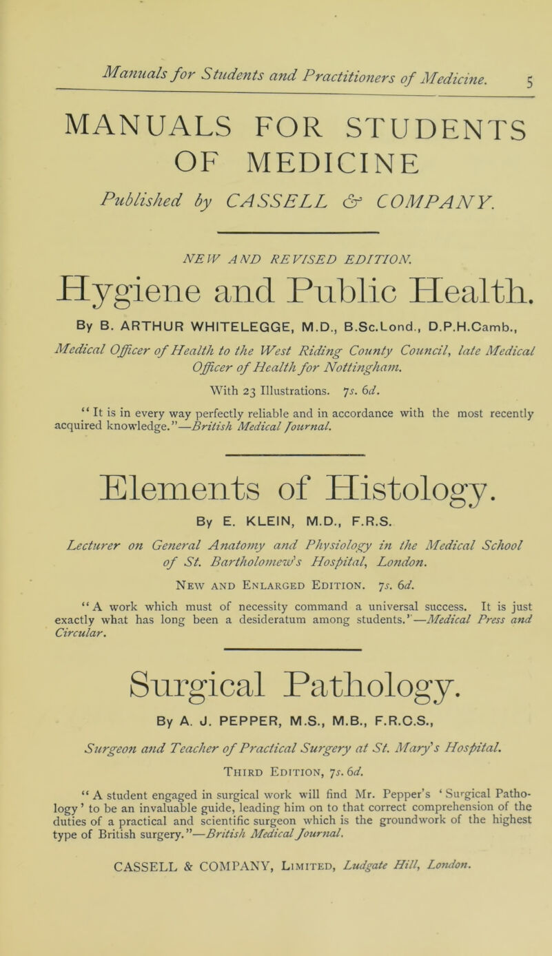 5 MANUALS FOR STUDENTS OF MEDICINE Hygiene and Public Health. By B. ARTHUR WHITELEGGE, M.D., B.Sc.Lond., D.P.H.Camb., Medical Officer of Health to the West Riding County Council, late Medical Officer of Health for Nottingham. With 23 Illustrations. 7j. 6d. “It is in every way perfectly reliable and in accordance with the most recently acquired knowledge.”—British Medical Journal. By E. KLEIN, M.D., F.R.S. Lecturer on General Anatomy and Physiology in the Medical School of St. Bartholomew's Hospital, London. New and Enlarged Edition. 7s. 6d. “A work which must of necessity command a universal success. It is just exactly what has long been a desideratum among students.’—Medical Press and Circular. By A. J. PEPPER, M.S., M.B., F.R.C.S., Surgeon and Teacher of Practical Surgery at St. Mary's Hospital. Third Edition, 7s. 6d. “ A student engaged in surgical work will find Mr. Pepper's ‘ Surgical Patho- logy ’ to be an invaluable guide, leading him on to that correct comprehension of the duties of a practical and scientific surgeon which is the groundwork of the highest type of British surgery. ”—British Medical Journal. Published by CASSELL & COMPANY. NEW AND REVISED EDITION. Elements of Histology.