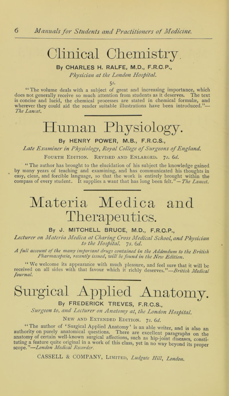 Clinical Chemistry. By CHARLES H. RALFE, M.D., F.R.C.P., Physician at the London Hospital. 5s- “The volume deals with a subject of great and increasing importance, which does not generally receive so much attention from students as it deserves. The text is concise and lucid, the chemical processes are stated in chemical formulae, and wherever they could aid the reader suitable illustrations have been introduced.”— The Lancet. Human Physiology. By HENRY POWER, M.B., F.R.C.S., Late Examiner i?t Physiology, Royal College of Surgeons of England. Fourth Edition. Revised and Enlarged. 7s. 6d. “ The author has brought to the elucidation of his subject the knowledge gained by many years of teaching and examining, and has communicated his thoughts in easy, clear, and forcible language, so that the work is entirely brought within the compass of every student. It supplies a want that has long been felt.”— The Lancet. Materia Me die a and Therapeutics. By J. MITCHELL BRUCE, M.D., F.R.C.P., Lecturer on Materia Medica at Charing Cross Medical School, and Physician to the Hospital. 7s. 6d. A full account of the many important drugs contained in the Addendum to the British Pharmacopoeia, recently issued, will be found in the New Edition. “ We welcome its appearance with much pleasure, and feel sure that it will be received on all sides with that favour which it richly deserves.”—British Medical fournal. Surgical Applied Anatomy. By FREDERICK TREVES, F.R.C.S., Surgeon to, arid Lecturer on Anatomy at, the London Hospital. New and Extended Edition. 7s. 6d. “The author of ‘Surgical Applied Anatomy’ is an able writer and is also an authority on purely anatomical questions. There are excellent paragraphs on the anatomy of certain well-known surgical affections, such as hip-joint diseases consti tuting a feature quite original in a work of this class, yet in no way beyond its proper scope.”—London Medical Recorder. v ”