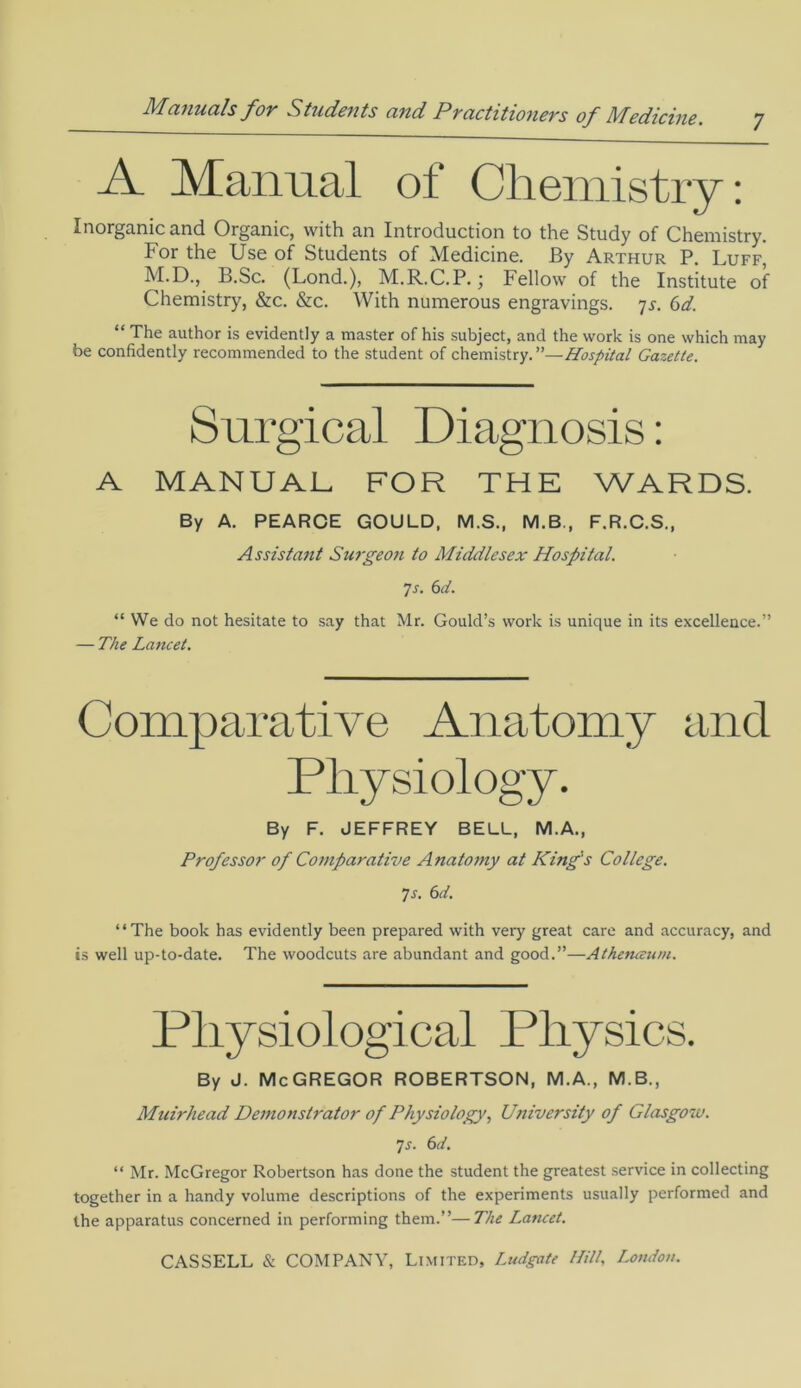 7 A Manual of Chemistry: Inorganic and Organic, with an Introduction to the Study of Chemistry. For the Use of Students of Medicine. By Arthur P. Luff M.D., B.Sc. (Lond.), M.R.C.P.; Fellow of the Institute of Chemistry, &c. &c. With numerous engravings. 7s. 6d. “ The author is evidently a master of his subject, and the work is one which may be confidently recommended to the student of chemistry. Hospital Gazette. Surgical Diagnosis: A MANUAL FOR THE WARDS. By A. PEARCE GOULD, M.S., M.B., F.R.C.S., Assistant Surgeon to Middlesex Hospital. ]s. 6d. “ We do not hesitate to say that Mr. Gould’s work is unique in its excellence.” — The Lancet. Comparative Anatomy and Physiology. By F. JEFFREY BELL, M.A., Professor of Comparative Anatomy at King's College. 7 s. 6d. “The book has evidently been prepared with very great care and accuracy, and is well up-to-date. The woodcuts are abundant and good.”—Athenceum. Physiological Physics. By J. McGREGOR ROBERTSON, M.A., M.B., Muirhead Demonstrator of Physiology, University of Glasgow. 7s. 6d. “ Mr. McGregor Robertson has done the student the greatest service in collecting together in a handy volume descriptions of the experiments usually performed and the apparatus concerned in performing them.”—The Lancet.