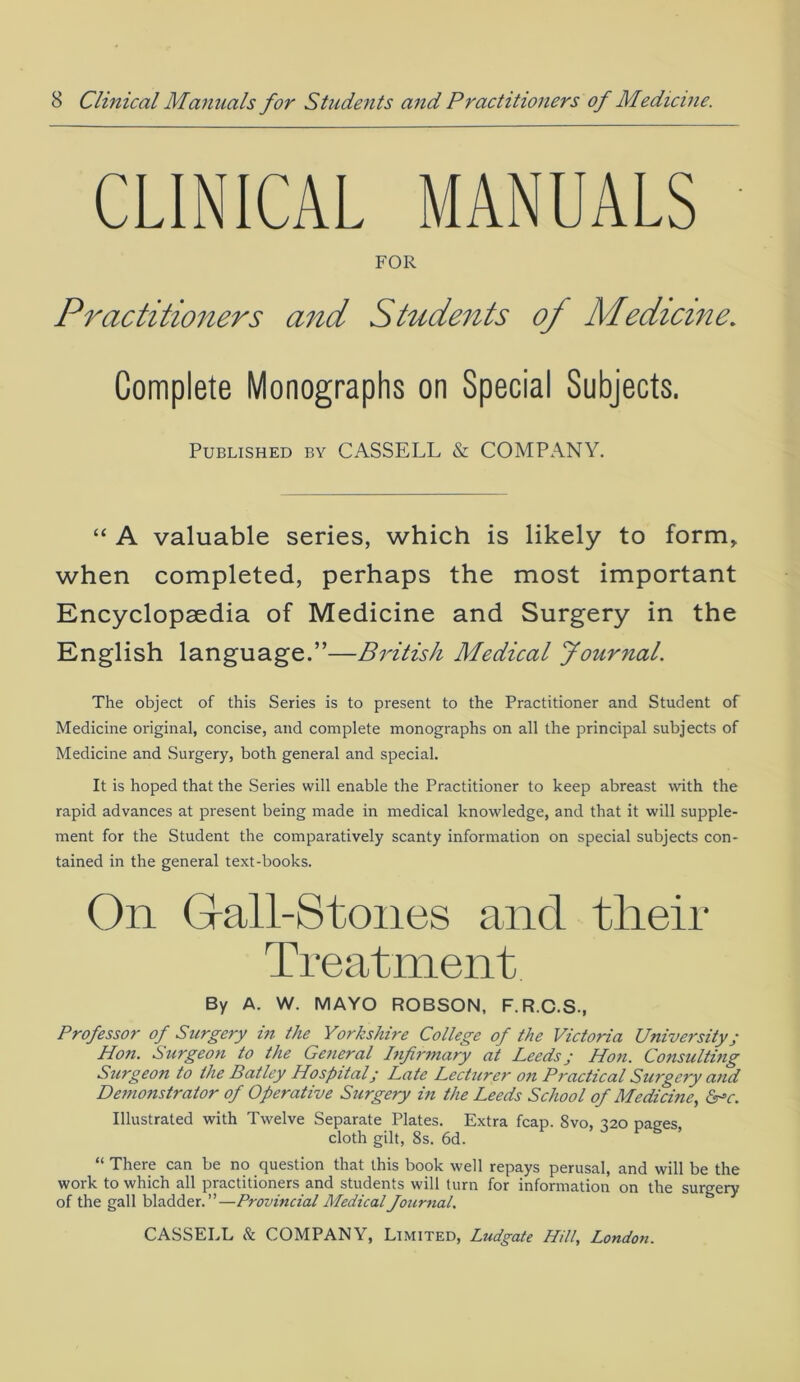 CLINICAL MANUALS FOR Practitioners and Students of Medicine. Complete Monographs on Special Subjects. Published by CASSELL & COMPANY. “ A valuable series, which is likely to form, when completed, perhaps the most important Encyclopaedia of Medicine and Surgery in the English language.”—British Medical Journal. The object of this Series is to present to the Practitioner and Student of Medicine original, concise, and complete monographs on all the principal subjects of Medicine and Surgery, both general and special. It is hoped that the Series will enable the Practitioner to keep abreast with the rapid advances at present being made in medical knowledge, and that it will supple- ment for the Student the comparatively scanty information on special subjects con- tained in the general text-books. On Gall-Stones and their Treatment By A. W. MAYO ROBSON, F.R.C.S., Professor of Surgery in the Yorkshire College of the Victoria University; Hon. Surgeon to the General Infirmary at Leeds; Hon. Consulting Surgeon to the Batley Hospital; Late Lecturer on Practical Surgery and Demonstrator of Operative Surgery in the Leeds School of Medicine, <5rv. Illustrated with Twelve Separate Plates. Extra fcap. 8vo, 320 paees cloth gilt, 8s. 6d. S ’ “ There can be no question that this book well repays perusal, and will be the work to which all practitioners and students will turn for information on the surgery of the gall bladder.”—Provincial Medical Journal.