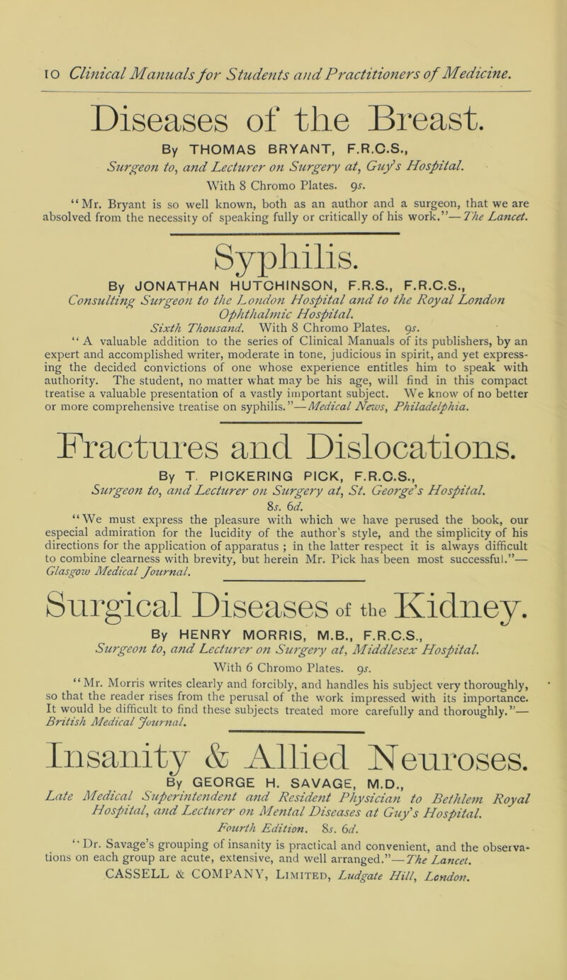 Diseases of tlie Breast. By THOMAS BRYANT, F.R.C.S., Surgeon to, and Lecturer on Surgery at, Guy's Hospital. With 8 Chromo Plates. 9-f. “Mr. Bryant is so well known, both as an author and a surgeon, that we are absolved from the necessity of speaking fully or critically of his work.”—The Lancet. Syphilis. By JONATHAN HUTCHINSON, F.R.S., F.R.C.S., Consulting Surgeon to the London Hospital and to the Royal London Ophthalmic Hospital. Sixth Thousand. With 8 Chromo Plates. 9s. “ A valuable addition to the series of Clinical Manuals of its publishers, by an expert and accomplished writer, moderate in tone, judicious in spirit, and yet express- ing the decided convictions of one whose experience entitles him to speak with authority. The student, no matter what may be his age, will find in this compact treatise a valuable presentation of a vastly important subject. We know of no better or more comprehensive treatise on syphilis.”—Medical News, Philadelphia. Fractures and Dislocations. By T PIOKERING PICK, F.R.C.S., Surgeon to, and Lectitrer on Surgery at, St. George's Hospital. 8j. 6d. “We must express the pleasure with which we have perused the book, our especial admiration for the lucidity of the author’s style, and the simplicity of his directions for the application of apparatus ; in the latter respect it is always difficult to combine clearness with brevity, but herein Mr. Pick has been most successful.”— Glasgow Medical Jotirnal. Surgical Diseases of the Kidney. By HENRY MORRIS, M.B., F.R.C.S., Surgeon to, and Lecturer on Surgery at, Middlesex Hospital. With 6 Chromo Plates. 9s. “Mr. Morris writes clearly and forcibly, and handles his subject very thoroughly, so that the reader rises from the perusal of the work impressed with its importance. It would be difficult to find these subjects treated more carefully and thoroughly.”— British Medical Journal. Insanity & Allied Neuroses. By GEORGE H. SAVAGE, M.D., Late Medical Superintendent and Resident Physician to Bethlein Royal Hospital, and Lecturer on Mental Diseases at Guy's Hospital. Fourth Edition. 8j. 6d. “Ur. Savage’s grouping of insanity is practical and convenient, and the observa- tions on each group are acute, extensive, and well arranged.”—The Lancet.
