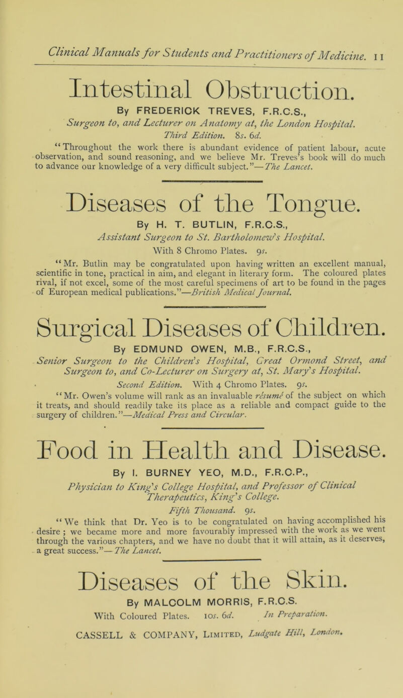 Intestinal Obstruction. By FREDERICK TREVES, F.R.C.S., Surgeon to, and Lecturer on A natomy at, the Londo7i Hospital. Third Edition. 8r. 6d. “Throughout the work there is abundant evidence of patient labour, acute observation, and sound reasoning, and we believe Mr. Treves’s book will do much to advance our knowledge of a very difficult subject.”—The Lancet. Diseases of the Tongue. By H. T. BUTLIN, F.R.C.S., Assistant Surgeoti to St. Bartholomew's Hospital. With 8 Chromo Plates, gs. “ Mr. Butlin may be congratulated upon having written an excellent manual, scientific in tone, practical in aim, and elegant in literary form. The coloured plates rival, if not excel, some of the most careful specimens of art to be found in the pages of European medical publications.”—British Medical Journal. Surgical Diseases of Children. By EDMUND OWEN, M.B., F.R.C.S., Senior Surgeon to the Children's Hospital, Great Ormond Street, and Surgeon to, and Co-Lecturer on Surgery at, St. Mary's Hospital. Second Edition. With 4 Chromo Plates. 9-f. “Mr. Owen’s volume will rank as an invaluable resume of the subject on which it treats, and should readily take its place as a reliable and compact guide to the surgery of children. ”—Medical Press and Circular. Food in Flealtli and Disease. By I. BURNEY YEO, M.D., F.R.C.P., Physician to King's College Hospital, and Professor of Clinical Therapeutics, King's College. Fifth Thousand, gs. “ We think that Dr. Yeo is to be congratulated on having accomplished his desire ; we became more and more favourably impressed with the work as we went through the various chapters, and we have no doubt that it will attain, as it deserves, a great success.”—The Lancet. Diseases of the Skin. By MALCOLM MORRIS, F.R.C.S. With Coloured Plates. 10s. 6d. In Preparation.