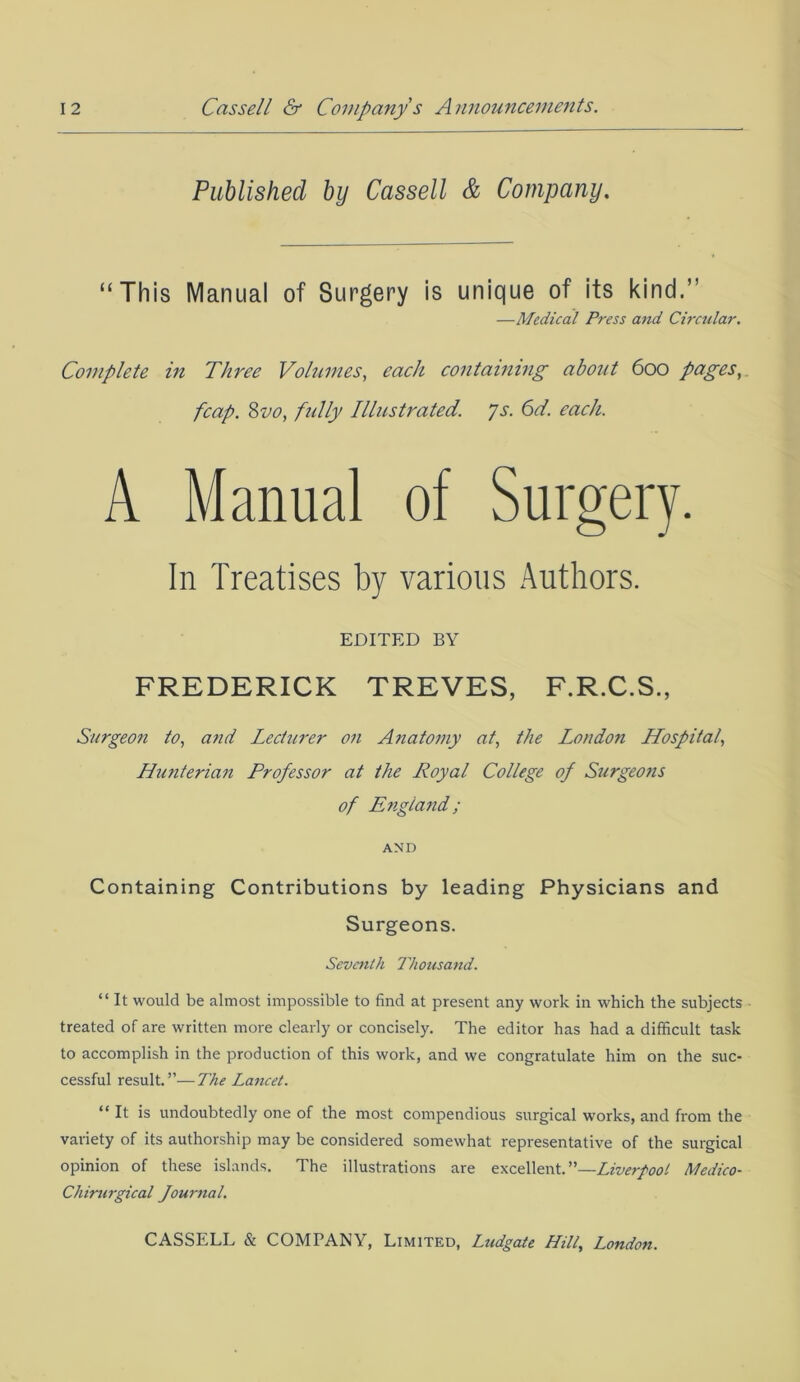 Published by Cassell & Company. “This Manual of Surgery is unique of its kind.’ —Medical Press and Circular. Complete in Three Volumes, each containing about 600 pages, fcap. 8710, fully Illustrated. Js. 6d. each. A Manual of Surgery. In Treatises by various Authors. EDITED BY FREDERICK TREVES, F.R.C.S., Surgeon to, and Lecturer on Anatomy at, the London Hospital, Hunterian Professor at the Royal College of Surgeons of England; AND Containing Contributions by leading Physicians and Surgeons. Seventh Thousand. “ It would be almost impossible to find at present any work in which the subjects treated of are written more clearly or concisely. The editor has had a difficult task to accomplish in the production of this work, and we congratulate him on the suc- cessful result.”—The Lancet. “It is undoubtedly one of the most compendious surgical works, and from the variety of its authorship may be considered somewhat representative of the surgical opinion of these islands. The illustrations are excellent.”—Liverpool Medico- Chirurgical fournal.