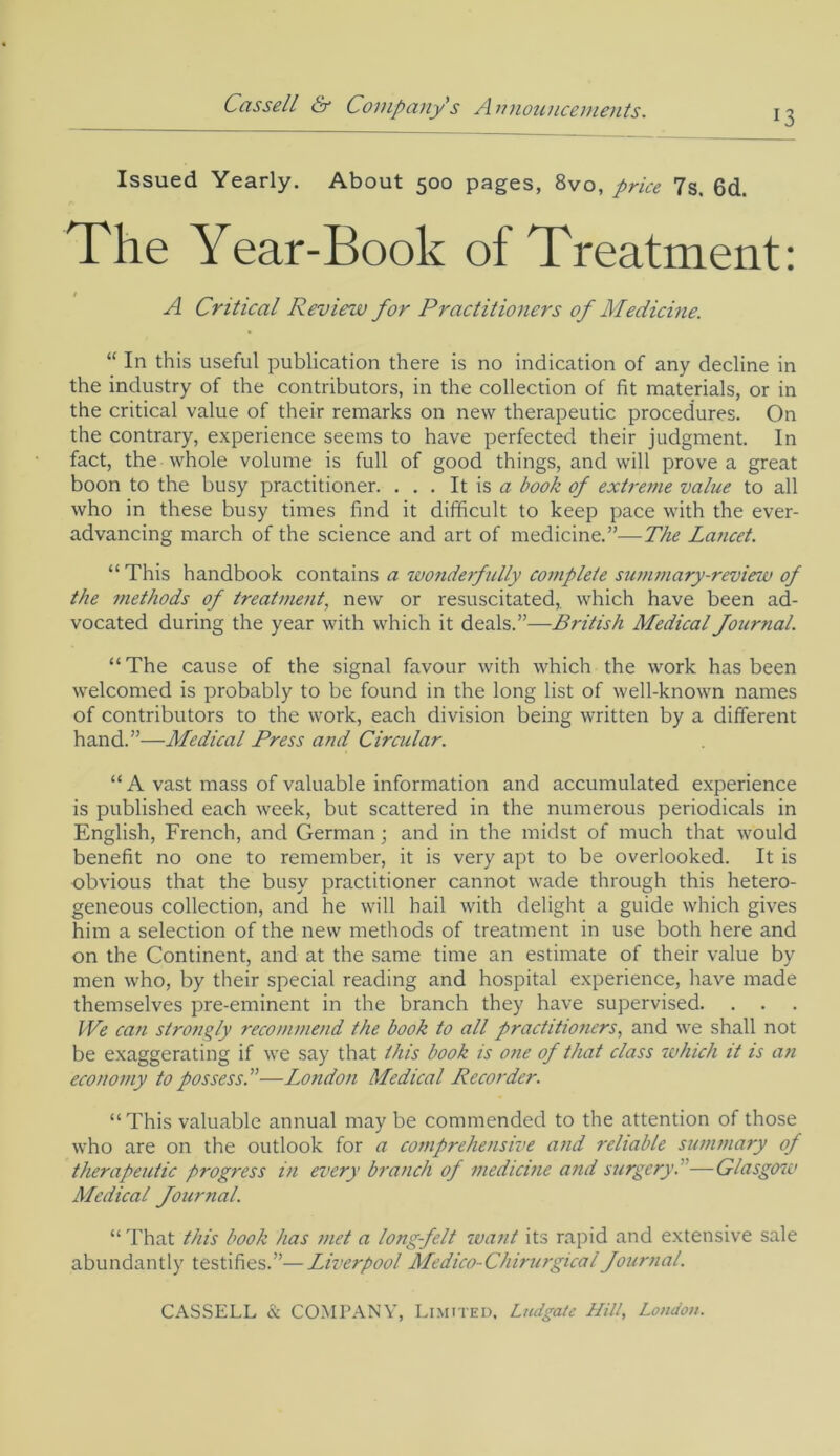 13 Issued Yearly. About 500 pages, 8vo, price 7s. 6d. The Year-Book of Treatment: A Critical Review for Practitioners of Medicine. “ In this useful publication there is no indication of any decline in the industry of the contributors, in the collection of fit materials, or in the critical value of their remarks on new therapeutic procedures. On the contrary, experience seems to have perfected their judgment. In fact, the whole volume is full of good things, and will prove a great boon to the busy practitioner. . . . It is a book of extreme value to all who in these busy times find it difficult to keep pace with the ever- advancing march of the science and art of medicine.”—The Lancet. “ This handbook contains a wonderfully complete summary-review of the methods of treatment, new or resuscitated,, which have been ad- vocated during the year with which it deals.”—British Medical fournal. “The cause of the signal favour with which the work has been welcomed is probably to be found in the long list of well-known names of contributors to the work, each division being written by a different hand.”—Medical Press and Circular. “ A vast mass of valuable information and accumulated experience is published each week, but scattered in the numerous periodicals in English, French, and German; and in the midst of much that would benefit no one to remember, it is very apt to be overlooked. It is obvious that the busy practitioner cannot wade through this hetero- geneous collection, and he will hail with delight a guide which gives him a selection of the new methods of treatment in use both here and on the Continent, and at the same time an estimate of their value by men who, by their special reading and hospital experience, have made themselves pre-eminent in the branch they have supervised. . . . IVe can strongly recommend the book to all practitioners, and we shall not be exaggerating if we say that this book is one of that class which it is an economy to possess A—London Medical Recorder. “This valuable annual may be commended to the attention of those who are on the outlook for a comprehensive and reliable summary of therapeutic progress in every branch of medicine and surgery. '—Glasgow Medical fournal. “ That this book has met a long-felt want its rapid and extensive sale abundantly testifies.”—Liverpool Medico-Chirurgicalfournal.
