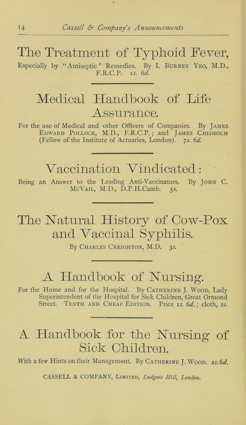 The Treatment of Typhoid Fever, Especially by “Antiseptic” Remedies. By I. Burney Yeo, M.D., F.R.C.P. is. 6d. Medical Handbook of Life Assurance. For the use of Medical and other Officers of Companies. By James Edward Pollock, M.D., F.R.C.P.; and James Chisholm (Fellow of the Institute of Actuaries, London). 7s. 6d. Vaccination Vindicated: Being an Answer to the Leading Anti-Vaccinators. By John C. McVail, M.D., D.P.H.Camb. 5L The Natural History of Cow-Pox and Vaccinal Syphilis. By Charles Creighton, M.D. 3L A Handbook of Nursing. For the Home and for the Hospital. By Catherine J. Wood, Lady Superintendent of the Hospital for Sick Children, Great Ormond Street. Tenth and Cheap Edition. Price is. 6d.; cloth, 2s. A Handbook for the Nursing of Sick Children. With a few Hints on their Management. By Catherine J. Wood. 2s. 6d.
