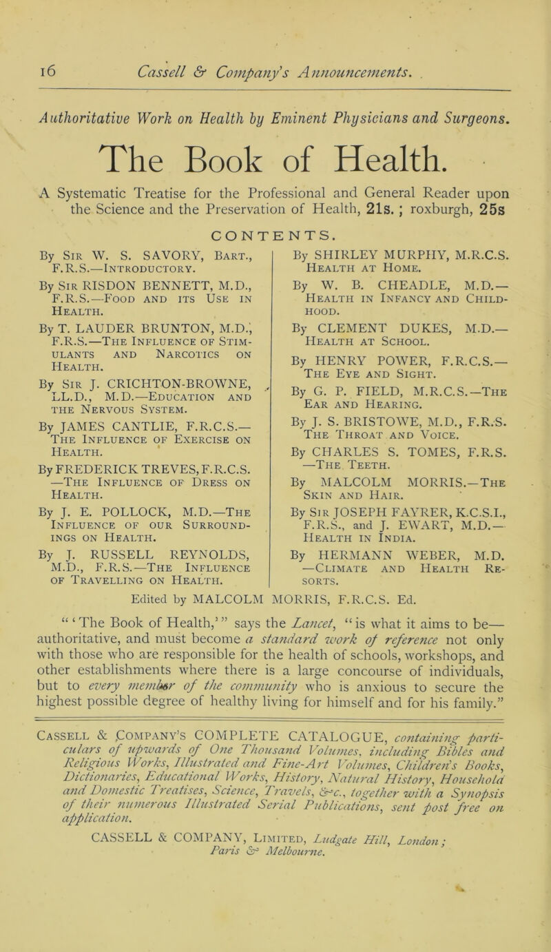 Authoritative Work on Health by Eminent Physicians and Surgeons. The Book of Health. A Systematic Treatise for the Professional and General Reader upon the Science and the Preservation of Health, 21s. ; roxburgh, 25s CONTENTS. By Sir W. S. SAVORY, Bart., F. R. S.—Introductory. By SHIRLEY MURPHY, M.R.C.S. By Sir RISDON BENNETT, M.D., F.R.S.—Food and its Use in Health. By T. LAUDER BRUNTON, M.D.', F.R.S.—The Influence of Stim- ulants and Narcotics on Health. By Sir J. CRICHTON-BROWNE, LL.D., M.D.—Education and the Nervous System. By JAMES CANTLIE, F.R.C.S.— The Influence of Exercise on Health. By FREDERICK TREVES, F.R.C.S. —The Influence of Dress on Health. By J. E. POLLOCK, M.D.—1The Influence of our Surround- ings on Health. By J. RUSSELL REYNOLDS, Health at Home. By W. B. CHEADLE, M.D.— Health in Infancy and Child- hood. By CLEMENT DUKES, M.D.— PIealth at School. By HENRY POWER, F.R.C.S.— The Eye and Sight. By G. P. FIELD, M.R.C.S.-The Ear and Hearing. By J. S. BRISTOWE, M.D., F.R.S. The Throat and Voice. By CHARLES S. TOMES, F.R.S. —The Teeth. By MALCOLM MORRIS.—The Skin and Hair. By Sir JOSEPH FAYRER, K.C.S.I., F.R.S., and J. EWART, M.D.— M.D., F.R.S.—The Influence of Travelling on Health. Health in India. By HERMANN WEBER, M.D. —Climate and Health Re- sorts. Edited by MALCOLM MORRIS, F.R.C.S. Ed. “ ‘ The Book of Health,’ ” says the Lancet, “ is what it aims to be— authoritative, and must become a standard work of reference not only with those who are responsible for the health of schools, workshops, and other establishments where there is a large concourse of individuals, but to every member of the community who is anxious to secure the highest possible degree of healthy living for himself and for his family.” Cassell & (Company’s COMPLETE CATALOGUE, containing parti- ailars of upwards of One Thousand Volumes, including Bibles and Religious Works, Illustrated and Fine-Art Volumes, Childrens Books, Dictionaries, Educational Works^ History, Natural History, Household and Domestic Treatises, Science, Travels, &*c., together with a Synopsis of their numerous Illustrated Serial Publications, sent post free on application. CASSELL & COMPANY, Limited, Ludgate Hill, London; Paris dr3 Melbourne.