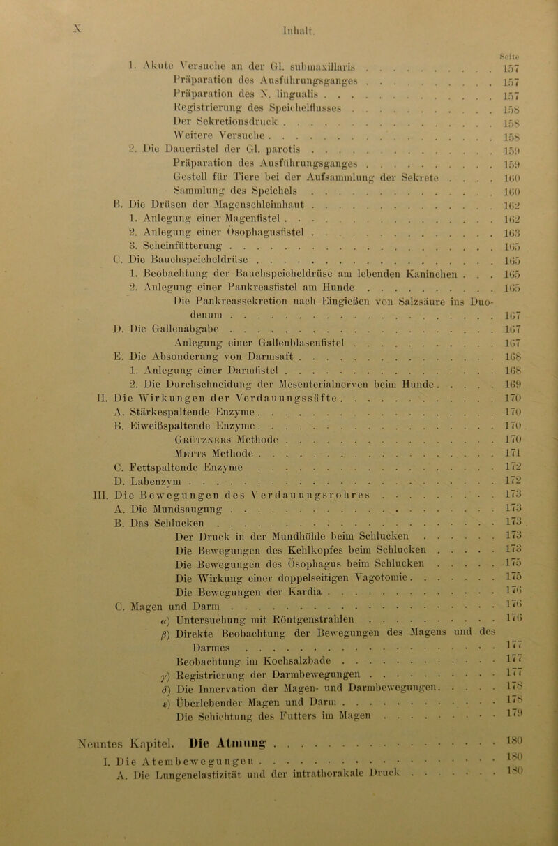 Seite 1. Akute \ ersuche an der Gl. submaxillaris 157 Präparation des Ausfiilirungsganges 157 Präparation des N. lingualis 157 llegistrierung des Speichelflusses 15Ö Der Sekretionsdruck 15g Weitere Versuche 15g 2. Die Dauerfistel der Gl. parotis 159 Präparation des Ausführungsganges 159 Gestell für Tiere bei der Aufsaminlung der Sekrete .... 150 Sammlung des Speichels 150 B. Die Drüsen der Magenschleimhaut 152 1. Anlegung einer Magenfistel 152 2. Anlegung einer Ösophagustistel 153 3. Scheinfütterung 155 C. Die Bauchspeicheldrüse 155 1. Beobachtung der Bauchspeicheldrüse am lebenden Kaninchen . . . 155 2. Anlegung einer Pankreasfistel am Hunde 155 Die Pankreassekretion nach Eingießen von Salzsäure ins Duo- denum 157 D. Die Gallenabgabe 157 Anlegung einer Gallenblasenfistel 157 E. Die Absonderung von Darmsaft 158 1. Anlegung einer Darmfistel 158 2. Die Durchschneidung der Mesenterialnerven beim Hunde 159 II. Die Wirkungen der Verdauungssäfte 170 A. Stärkespaltende Enzyme 170 B. Eiweißspaltende Enzyme 170. Grützners Methode 170 Metts Methode 171 C. Fettspaltende Enzyme 172 D. Labenzym 172 III. Die Bewegungen des Verdau ungs roh res . 173 A. Die Mundsaugung 173 B. Das Schlucken 1<3 Der Druck in der Mundhöhle beim Schlucken 173 Die Bewegungen des Kehlkopfes beim Schlucken 173 Die Bewegungen des Ösophagus beim Schlucken 175 Die Wirkung einer doppelseitigen Vagotomie 175 Die Bewegungen der Kardia löi C. Magen und Darm «) Untersuchung mit Röntgenstrahlen 175 ß) Direkte Beobachtung der Bewegungen des Magens und des Darmes 11 ‘ Beobachtung im Kochsalzbade y) Registrierung der Darmbewegungen 1 < ‘ 6) Die Innervation der Magen- und Darmbewegungen 1<S t) Überlebender Magen und Darm Die Schichtung des Futters im Magen • • 1<s* Neuntes Kapitel. Die Atmung 180 1 KO I. Die Atembewegungen . A. Die Lungenelastizität und der intrathorakale Druck Lni