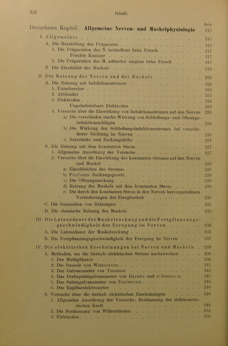 - . . Seite Dreizehntes Ivapitel. Allgemeine Nerven- und Muskelphysiologie 215 I. Allgemeines 21.1 A. Die Herstellung des Präparates 21f> 1. Die Präparation des N. ischiadicus beim Frosch 217 Feuchte Kammer 2L7 2. Die Präparation des M. adductor magnus beim Frosch 218 B Die Elastizität des Muskels ojp 11. Die Reizung des Nerven und des Muskels 222 A. Die Heizung mit Induktionsströmen 222 1. Unterbrecher 222 2. Abblender 228 3. Elektroden 224 Unpolarisierbare Elektroden 224 4. Versuche über die Einwirkung von Induktionsströmen auf den Nerven 220 a) Die verschieden starke Wirkung von Schließungs- und Öffnungs- induktionsschlägen 220 b) Die Wirkung des Schließungsinduktionsstromes bei verschie- dener Dichtung im Nerven 220 c) Reizstärke und Zuckungshöhe 227 B. Die Heizung mit dem konstanten Strom 227 1. Allgemeine Anordnung der Versuche 227 2. Versuche über die Einwirkung des konstanten Stromes auf den Nerven und Muskel 228 a) Einschleichen des Stromes 228 b) Pflügers Zuckungsgesetz 229 c) Die Öft'nungszuckung 229 d) Reizung des Muskels mit dem konstanten Strom 230 e) Die durch den konstanten Strom in den Nerven hervorgerufenen Veränderungen der Erregbarkeit 230 C. Die Summation von Heizungen 231 D. Die chemische Reizung des Muskels 233 III. DieLatenzdauerderMuskelzuckungunddieFortpflanzungs- geschwindigkeit der Erregung im Nerven 234 A. Die Latenzdauer der Muskelzuckung 234 B. Die Fortpflanzungsgeschwindigkeit der Erregung im Nerven .... 237 IV. Die elektrischen Erscheinungen bei Nerven und Muskeln . 239 A. Methoden, um die tierisch-elektrischen Ströme nachzuweisen .... 239 1. Der Multiplikator 239 2. Die Bussole von Wiedemann 241 3. Das Galvanometer von Thomson 245 4. Das Drehspulengalvanometer von Deprüz und d’Arsonyal . . . 245 5. Das Saitengalvanometer von Einthoven 243 6. Das Kapillarelektrometer 248 B. Versuche über die tierisch - elektrischen Erscheinungen 249 1. Allgemeine Anordnung der Versuche; Bestimmung der elektromoto- rischen Kraft -49 2. Die Bestimmung von Widerständen 254 3. Elektroden 256