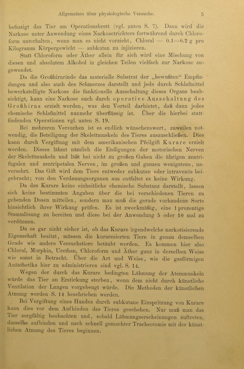 befestigt das Tier am Operationsbrett (vgl. pnten S. 7). Dann wird die Narkose unter Anwendung eines Narkosetrichters fortwährend durch Chloro- form unterhalten, wenn man es nicht vorzieht, Chloral — 0.1—0.2 g pro Kilogramm Körpergewicht — subkutan zu injizieren. Statt Chloroform oder Äther allein für sich wird eine Mischung von diesen und absolutem Alkohol in gleichen Teilen vielfach zur Narkose an- gewendet. Da die Großhirnrinde das materielle Substrat der „bewußten“ Empfin- dungen und also auch des Schmerzes darstellt und jede durch Schlafmittel bewerkstelligte Narkose die funktionelle Ausschaltung dieses Organs beab- sichtigt, kann eine Narkose auch durch operative Ausschaltung des Großhirns erzielt werden, was den Vorteil darbietet, daß dann jedes chemische Schlafmittel nunmehr überflüssig ist. Über die hierbei statt- findenden Operationen vgl. unten S. 19. Bei mehreren Versuchen ist es endlich wünschenswert, zuweilen not- wendig, die Beteiligung der Skelettmuskeln des Tieres auszuschließen. Dies kann durch Vergiftung mit dem amerikanischen Pfeilgift Kurare erzielt werden. Dieses lähmt nämlich die Endigungen der motorischen Nerven der Skelettmuskeln und läßt bei nicht zu großen Gaben die übrigen zentri- fugalen und zentripetalen Nerven, im großen und ganzen wenigstens, un- versehrt. Das Gift wird dem Tiere entweder subkutan oder intravenös bei- gebracht; von den Verdauungsorganen aus entfaltet es keine Wirkung. Da das Kurare keine einheitliche chemische Substanz darstellt, lassen sich keine bestimmten Angaben über die bei verschiedenen Tieren zu gebenden Dosen mitteilen, sondern man muß die gerade vorhandene Sorte hinsichtlich ihrer Wirkung prüfen. Es ist zweckmäßig, eine 1 prozentige Stammlösung zu bereiten und diese bei der Anwendung 5 oder 10 mal zu verdünnen. Da es gar nicht sicher ist, ob das Kurare irgendwelche narkotisierende Eigenschaft besitzt, müssen die kuraresierten Tiere in genau demselben Grade wie andere Versuchstiere betäubt werden. Es kommen hier also Chloral, Morphin, Urethan, Chloroform und Äther ganz in derselben Weise aaie sonst in Betracht. Eber die Art und Weise, wie die gasförmigen Anästhetika hier zu administrieren sind vgl. S. 14. Wegen der durch das Kurare bedingten Lähmung der Atemmuskeln würde das Tier an Erstickung sterben, wenn dem nicht durch künstliche Ventilation der Lungen vorgebeugt würde. Die Methoden der künstlichen Atmung werden S. 14 beschrieben werden. Bei V ergiftung eines Hundes durch subkutane Einspritzung von Kurare kann dies vor dem Aufbinden des Tieres geschehen. Nur muß man das dier sorgfältig beobachten und, sobald Lähmungserscheinungen äuftreten, dasselbe aufbinden und nach schnell gemachter Tracheotomie mit der künst- lichen Atmung des Tieres beginnen..