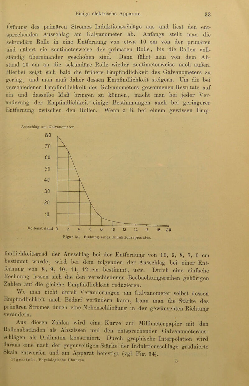Öffnung’ des primären Stromes Induktionsschläge aus und liest den ent- sprechenden Ausschlag am Galvanometer ab. Anfangs stellt man die sekundäre Rolle in eine Entfernung von etwa 10 cm von der primären und nähert sie zentimeterweise der primären Rolle, bis die Rollen voll- ständig übereinander geschoben sind. Dann führt man von dem Ab- stand 10 cm an die sekundäre Rolle wieder zentimeterweise nach außen. Hierbei zeigt sich bald die frühere Empfindlichkeit des Galvanometers zu gering, und man muß daher dessen Empfindlichkeit steigern. Um die bei verschiedener Empfindlichkeit des Galvanometers gewonnenen Resultate auf ein und dasselbe Maß bringen zu können, macht man bei jeder Ver- änderung der Empfindlichkeit einige Bestimmungen auch bei geringerer Entfernung zwischen den Rollen. Wenn z. B. bei einem gewissen Emp- Ausschlag am Galvanometer Figur 34. Eichung eines Induktionsapparates. findlichkeitsgrad der Ausschlag bei der Entfernung von 10, 9, 8, 7, 6 cm bestimmt wurde, wird bei dem folgenden der Ausschlag bei einer Ent- fernung von 8, 9, 10, 11, 12 cm bestimmt, usw. Durch eine einfache Rechnung lassen sich die den verschiedenen Beobachtungsreihen gehörigen Zahlen auf die gleiche Empfindlichkeit reduzieren. Wo man nicht durch Veränderungen am Galvanometer selbst dessen Empfindlichkeit nach Bedarf verändern kann, kann man die Stärke des primären Stromes durch eine Nebenschließung in der gewünschten Richtung verändern. ^ % Aus diesen Zahlen wird eine Kurve auf Millimeterpapier mit den Rollenabständen als Abszissen und den entsprechenden Galvanometeraus- schlägen als Ordinaten konstruiert. Durch graphische Interpolation wird daraus eine nach der gegenseitigen Stärke der Induktionsschläge graduierte Skala entworfen und am Apparat befestigt (vgl. Fig. 34^. Tigerstedt, Physiologische Übungen. o