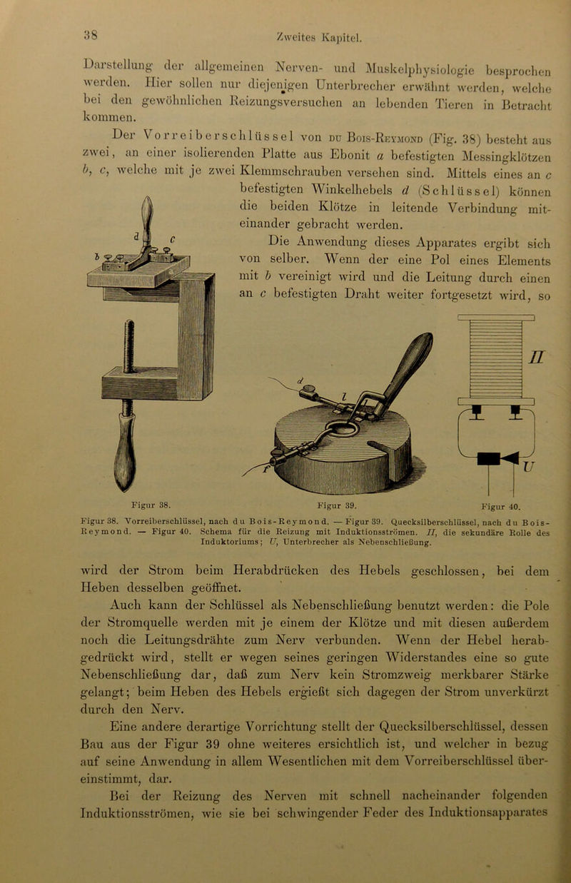 Darstellung der allgemeinen Nerven- und Muskelphysiologie besprochen weiden. Hier sollen nur diejenigen Unterbrecher erwähnt werden, welche bei den gewöhnlichen Reizungsversuchen an lebenden Tieren in Betracht kommen. Der Vorreiber Schlüssel von du Bois-Reymond (Fig. 38) besteht aus zwei, an einer isolierenden Platte aus Ebonit a befestigten Messingklötzen b, c, welche mit je zwei Klemmschrauben versehen sind. Mittels eines an c befestigten Winkelhebels d (Schlüssel) können die beiden Klötze in leitende Verbindung mit- einander gebracht werden. Die Anwendung dieses Apparates ergibt sich von selber. Wenn der eine Pol eines Elements mit b vereinigt wird und die Leitung durch einen an c befestigten Draht weiter fortgesetzt wird, so Figur 38. Figur 39. Figur 40. Figur 38. Vorreiberschlüsse], nach du Bois-Rey mond. —Figur 39. Quecksilberschlüssel, nach du Bois- Reymond. — Figur 40. Schema für die Reizung mit Induktionsströmen. II, die sekundäre Rolle des Induktoriums; U, Unterbrecher als Nebenschließung. wird der Strom beim Herabdrücken des Hebels geschlossen, bei dem Heben desselben geöffnet. Auch kann der Schlüssel als Nebenschließung benutzt werden: die Pole der Stromquelle werden mit je einem der Klötze und mit diesen außerdem noch die Leitungsdrähte zum Nerv verbunden. Wenn der Hebel herab- gedrückt wird, stellt er wegen seines geringen Widerstandes eine so gute Nebenschließung dar, daß zum Nerv kein Stromzweig merkbarer Stärke gelangt; beim Heben des Hebels ergießt sich dagegen der Strom unverkürzt durch den Nerv. Eine andere derartige Vorrichtung stellt der Quecksilberschlüssel, dessen Bau aus der Figur 39 ohne weiteres ersichtlich ist, und welcher in bezug auf seine Anwendung in allem Wesentlichen mit dem Vorreiberschlüssel über- einstimmt, dar. Bei der Reizung des Nerven mit schnell nacheinander folgenden Induktionsströmen, wie sie bei schwingender Feder des Induktionsapparates