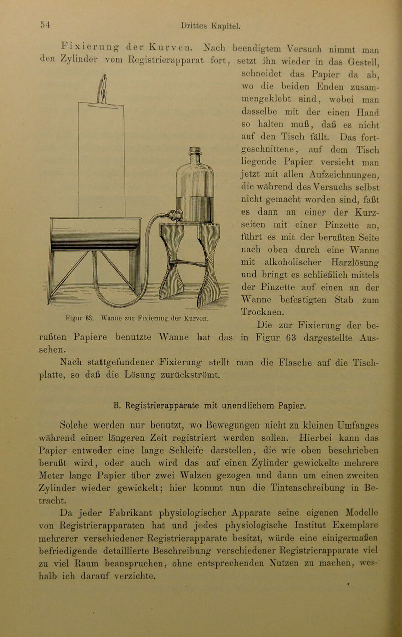 Fixieru n g der Kurven. Registrierapparat Figur 63. Wanne zur Fixierung der Kurven. Nach beendigtem Versuch nimmt man fort, setzt ihn wieder in das Gestell, schneidet das Papier da ab, wo die beiden Enden zusam- mengeklebt sind, wobei man dasselbe mit der einen Hand so halten muß, daß es nicht auf den Tisch fällt. Das fort- geschnitterie, auf dem Tisch liegende Papier versieht man jetzt mit allen Aufzeichnungen, die während des Versuchs selbst nicht gemacht worden sind, faßt es dann an einer der Kurz- seiten mit einer Pinzette an, führt es mit der berußten Seite nach oben durch eine Wanne mit alkoholischer Harzlösung und bringt es schließlich mittels der Pinzette auf einen an der Wanne befestigten Stab zum Trocknen. Die zur Fixierung der be- Aus- Fixierung dargestellte rußten Papiere benutzte Wanne hat das in Figur 63 sehen. Nach stattgefundener Fixierung stellt man die Flasche auf die Tisch- platte, so daß die Lösung zurückströmt. B. Registrierapparate mit unendlichem Papier. Solche werden nur benutzt, wo Bewegungen nicht zu kleinen Umfanges während einer längeren Zeit registriert werden sollen. Hierbei kann das Papier entweder eine lange Schleife darstellen, die wie oben beschrieben berußt wird, oder auch wird das auf einen Zylinder gewickelte mehrere Meter lange Papier über zwei Walzen gezogen und dann um einen zweiten Zylinder wieder gewickelt; hier kommt nun die Tintenschreibung in Be- tracht. Da jeder Fabrikant physiologischer Apparate seine eigenen Modelle von Registrierapparaten hat und jedes physiologische Institut Exemplare mehrerer verschiedener Registrierapparate besitzt, würde eine einigermaßen befriedigende detaillierte Beschreibung verschiedener Registrierapparate viel zu viel Raum beanspruchen, ohne entsprechenden Nutzen zu machen, wes- halb ich darauf verzichte.