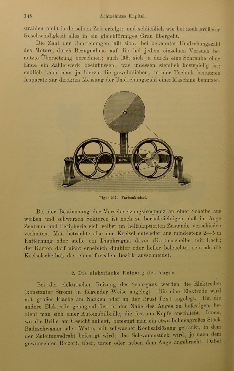 strahlen nicht in derselben Zeit erfolgt; und schließlich wie bei noch größerer Geschwindigkeit alles in ein gleichförmiges Grau übergeht. Die Zahl der Umdrehungen läßt sich, bei bekannter Umdrehungszahl des Motors, durch Bezugnahme auf die bei jedem einzelnen Versuch be- nutzte Übersetzung berechnen; auch läßt sich ja durch eine Schraube ohne Ende ein Zählerwerk beeinflussen, was indessen ziemlich kostspielig ist; endlich kann man ja hierzu die gewöhnlichen, in der Technik benutzten Apparate zur direkten Messung der Umdrehungszahl einer Maschine benutzen. Figur 297. Farbenkreisel. Bei der Bestimmung der Verschmelzungsfrequenz an einer Scheibe aus weißen und schwarzen Sektoren ist noch zu berücksichtigen, daß im Auge Zentrum und Peripherie sich selbst im helladaptierten Zustande verschieden verhalten. Man betrachte also den Kreisel entweder aus mindestens 2—5 m Entfernung oder stelle ein Diaphragma davor (Kartonscheibe mit Loch; der Karton darf nicht erheblich dunkler oder heller beleuchtet sein als die Kreiselscheibe), das einen fovealen Bezirk ausschneidet. 2. Die elektrische Reizung des Auges. Bei der elektrischen Reizung des Sehorgans werden die Elektroden (konstanter Strom) in folgender Weise angelegt. Die eine Elektrode wird mit großer Fläche am Nacken oder an der Brust fest angelegt. Um die andere Elektrode genügend fest in der Nähe des Auges zu befestigen, be- dient man sich einer Automobilbrille, die fest am Kopfe anschließt. Innen, wo die Brille am Gesicht anliegt, befestigt man ein etwa bohnengroßes Stück Badeschwamm oder Watte, mit schwacher Kochsalzlösung getränkt, in dem der Zuleitungsdraht befestigt wird; das Schwammstück wird, je nach dem gewünschten Reizort, über, unter oder neben dem Auge angebracht. Dabei