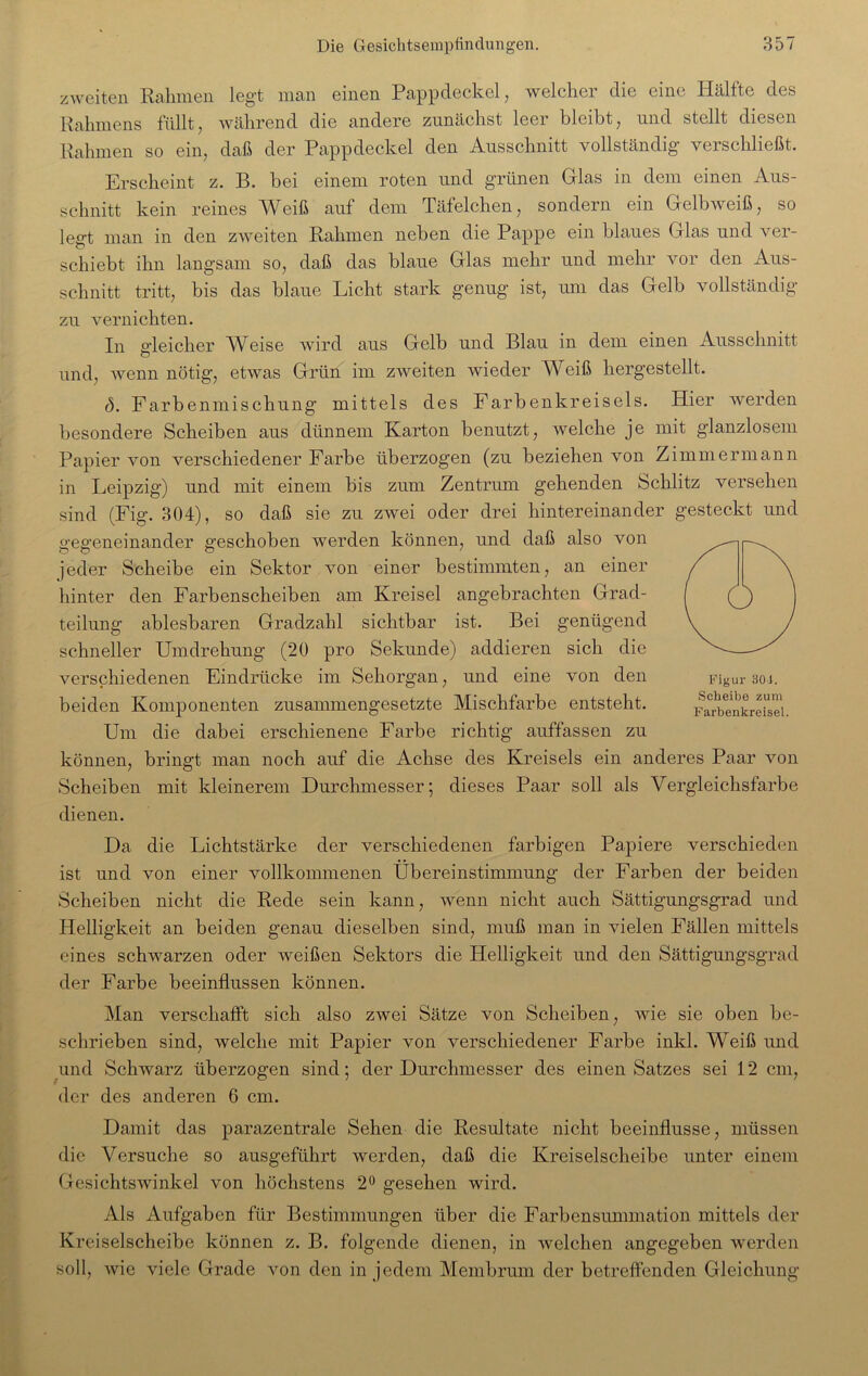 zweiten Rahmen legt man einen Pappdeckel, welcher die eine Hälfte des Rahmens füllt, wahrend die andere zunächst leer hleibt, und stellt diesen Rahmen so ein, daß der Pappdeckel den Ausschnitt vollständig verschließt. Erscheint z. B. hei einem roten und grünen Glas in dem einen Aus- schnitt kein reines Weiß auf dem Täfelchen, sondern ein Gelbweiß, so legt man in den zweiten Rahmen neben die Pappe ein blaues Glas und ver- schiebt ihn langsam so, daß das blaue Glas mehr und mehr vor den Aus- schnitt tritt, bis das blaue Licht stark genug ist, um das Gelb vollständig zu vernichten. In gleicher Weise wird aus Gelb und Blau in dem einen Ausschnitt und, wenn nötig, etwas Grün im zweiten wieder Weiß hergestellt. ö. Farbenmischung mittels des Farbenkreisels. Hier werden besondere Scheiben aus dünnem Karton benutzt, welche je mit glanzlosem Papier von verschiedener Farbe überzogen (zu beziehen von Zimmermann in Leipzig) und mit einem bis zum Zentrum gehenden Schlitz versehen sind (Fig. 304), so daß sie zu zwei oder drei hintereinander gesteckt und gegeneinander geschoben werden können, und daß also von jeder Scheibe ein Sektor von einer bestimmten, an einer hinter den Farbenscheiben am Kreisel angebrachten Grad- teilung ablesbaren Gradzahl sichtbar ist. Bei genügend schneller Umdrehung (20 pro Sekunde) addieren sich die verschiedenen Eindrücke im Sehorgan, und eine von den beiden Komponenten zusammengesetzte Mischfarbe entsteht. Um die dabei erschienene Farbe richtig auffassen zu können, bringt man noch auf die Achse des Kreisels ein anderes Paar von Scheiben mit kleinerem Durchmesser; dieses Paar soll als Vergleichsfarbe dienen. Figur 301. Scheibe zum Farbenkreisel. Da die Lichtstärke der verschiedenen farbigen Papiere verschieden ist und von einer vollkommenen Übereinstimmung der Farben der beiden Scheiben nicht die Rede sein kann, wenn nicht auch Sättigungsgrad und Helligkeit an beiden genau dieselben sind, muß man in vielen Fällen mittels eines schwarzen oder weißen Sektors die Helligkeit und den Sättigungsgrad der Farbe beeinflussen können. Man verschafft sich also zwei Sätze von Scheiben, wie sie oben be- schrieben sind, welche mit Papier von verschiedener Farbe inkl. Weiß und und Schwarz überzogen sind; der Durchmesser des einen Satzes sei 12 cm, der des anderen 6 cm. Damit das parazentrale Sehen die Resultate nicht beeinflusse, müssen die Versuche so ausgeführt werden, daß die Kreiselscheibe unter einem Gesichtswinkel von höchstens 2° gesehen wird. Als Aufgaben für Bestimmungen über die Farbensummation mittels der Kreiselscheibe können z. B. folgende dienen, in welchen angegeben werden soll, wie viele Grade von den in jedem Membrum der betreffenden Gleichung