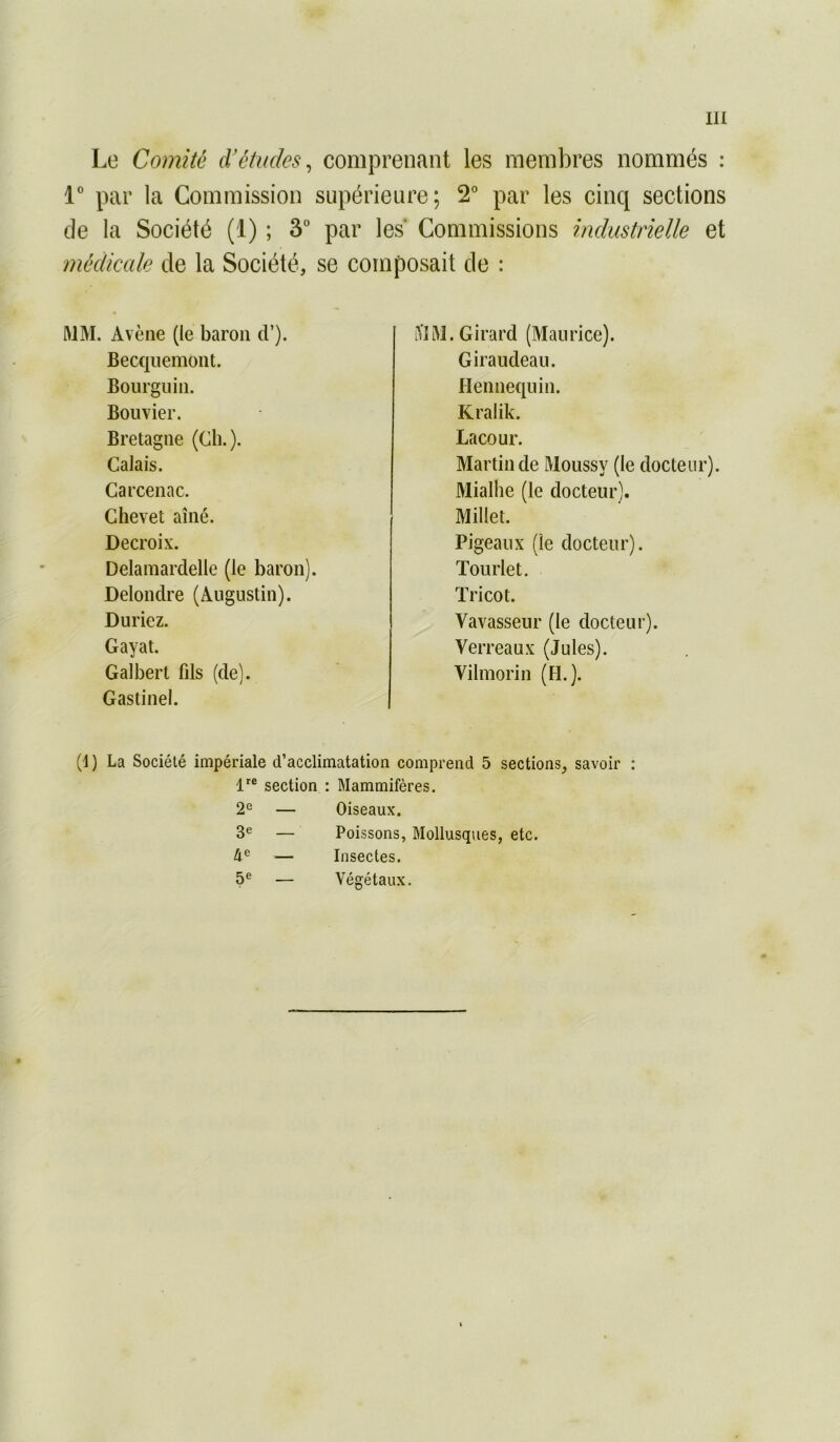 Le Comité d'études^ comprenant les membres nommés : r par la Commission supérieure; 2° par les cinq sections de la Société (1) ; 3“ par les Commissions industrielle et médicale de la Société, se composait de : ftlM. Avène (le baron d’). Becqiiemoiit. Boiirguin. Bouvier. Bretagne (Ch.). Calais. Carcenac. Chevet aîné. Decroix. Delamardelle (le baron). Delondre (Augustin). Duriez. Gayat. Galbert fils (de). Gastinel. iViftJ. Girard (Maurice). Giraudeau. Hennequin. Kralik. Lacour. Martin de Moussy (le docteur). Mialhe (le docteur). Millet. Pigeaux (le docteur). Tourlet. Tricot. Vavasseur (le docteur). Verreaux (Jules). Vilmorin (H.). (1) La Société impériale d’acclimatation comprend 5 sections, savoir ; 1'® section : Mammifères. 2^ — Oiseaux. 3® — Poissons, Mollusques, etc. 4® — Insectes. 5® — Végétaux.