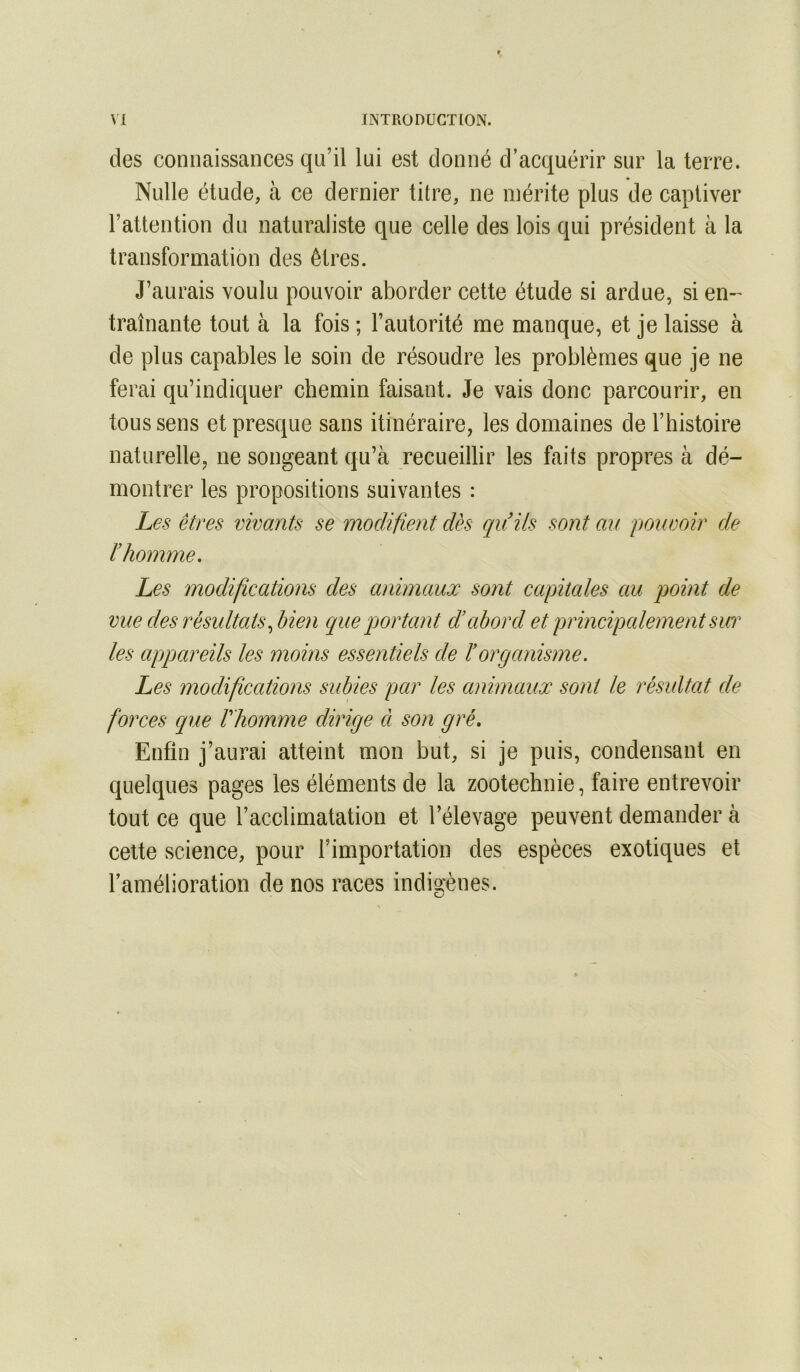 des connaissances qu’il lui est donné d’acquérir sur la terre. Nulle étude, à ce dernier titre, ne mérite plus de captiver l’attention du naturaliste que celle des lois qui président à la transformation des êtres. J’aurais voulu pouvoir aborder cette étude si ardue, si en- traînante tout à la fois ; l’autorité me manque, et je laisse à de plus capables le soin de résoudre les problèmes que je ne ferai qu’indiquer chemin faisant. Je vais donc parcourir, en tous sens et presque sans itinéraire, les domaines de l’histoire naturelle, ne songeant qu’à recueillir les faits propres à dé- montrer les propositions suivantes : Les êtres vivants se modifient dès qu ils sont au pouvoir de l’homme. Les modifications des animaux sont capitales au point de vue des résultats ^bien que portant d’abord et principalement sur les aqjpareils les moins essentiels de ïorganisme. Les modifications subies par les animaux sont le résultat de forces que f homme dirige à son gré. Enfin j’aurai atteint mon but, si je puis, condensant en quelques pages les éléments de la zootechnie, faire entrevoir tout ce que l’acclimatation et l’élevage peuvent demander à celte science, pour l’importation des espèces exotiques et l’amélioration de nos races indigènes.