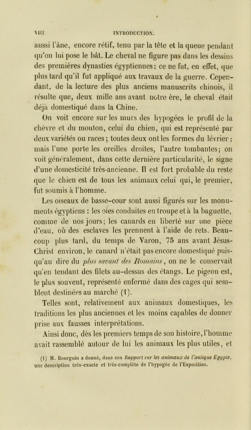 aussi l’àne, encore rétif, tenu par la tête et la queue pendant (|idon lui pose le bât. Le cheval ne figure pas clans les dessins des premières dynasties égyptiennes; ce ne fut, en effet, que plus tard qu’il fut appliqué aux travaux de la guerre. Cepen- dant, de la lecture des plus anciens manuscrits chinois, il résulte que, deux mille ans avant notre ère, le cheval était déjà domestiqué dans la Chine. On voit encore sur les murs des hypogées le profil de la chèvre et du mouton, celui du chien, qui est représenté par deux variétés ou races ; toutes deux ont les formes du lévrier ; mais l’une porte les oreilles droites, l’autre tombantes; on voit généralement, dans cette dernière particularité, le signe d’une domesticité très-ancienne. Il est fort probable du reste que le chien est de tous les animaux celui qui, le premier, fut soumis à l’homme. Les oiseaux de basse-cour sont aussi figurés sur les monu- ments égyptiens : les oies conduites en troupe et à la baguette, comme de nos jours; les canards en liberté sur une pièce d’eau, où des esclaves les prennent à l’aide de rets. Beau- coup plus tard, du temps de Varon, 75 ans avant Jésus- Christ environ, le canard n’était pas encore domestiqué puis- qu’au dire du plus savant des Romains ^ on ne le conservait qu’en tendant des filets au-dessus des étangs. Le pigeon est, le plus souvent, représenté enfermé dans des cages qui sem- blent destinées au marché (1). Telles sont, relativement aux animaux domestiques, les traditions les plus anciennes et les moins capables de donner prise aux fausses interprétations. Ainsi donc, dès les premiers temps de son histoire, l’homme avait rassemblé autour de lui les animaux les plus utiles, et (1) M. Bourguin a donné, dans son Rapport sur les animaux de l’antique Égypte. une description très-exacte et très-complète de l’hypogée de l’Exposition.