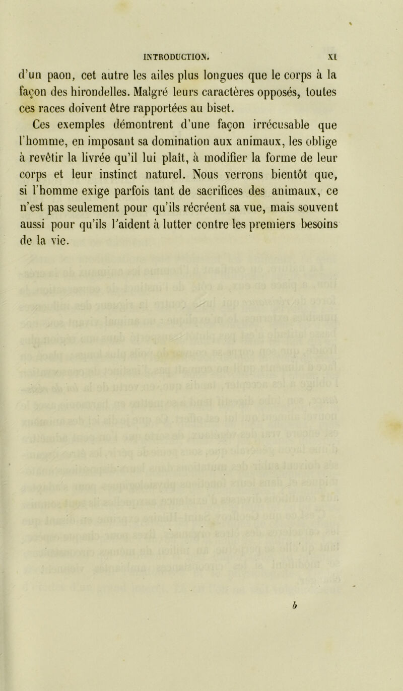 % d’un paon, cet autre les ailes plus longues que le corps à la façon des hirondelles. Malgré leurs caractères opposés, toutes ces races doivent être rapportées au biset. Ces exemples démontrent d’une façon irrécusable que l’homme, en imposant sa domination aux animaux, les oblige à revêtir la livrée qu’il lui plaît, à modifier la forme de leur corps et leur instinct naturel. Nous verrons bientôt que, si l’homme exige parfois tant de sacrifices des animaux, ce n’est pas seulement pour qu’ils récréent sa vue, mais souvent aussi pour qu’ils faident à lutter contre les premiers besoins de la vie. b