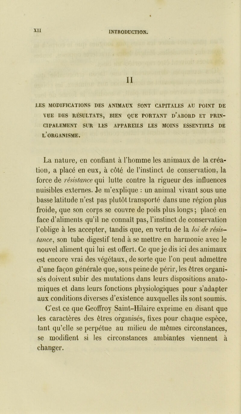 II LES MODIFICATIONS DES ANIMAUX SONT CAPITALES AU POINT DE VUE DES RÉSULTATS, BIEN QUE PORTANT d’aBORD ET PRIN- CIPALEMENT SUR LES APPAREILS LES MOINS ESSENTIELS DE l’organisme. La nature, en confiant à rhomme les animaux de la créa- tion, a placé en eux, à côté de l’instinct de conservation, la force de résistance qui lutte contre la rigueur des influences nuisibles externes. Je m’explique : un animal vivant sous une basse latitude n’est pas plutôt transporté dans une région plus froide, que son corps se couvre de poils plus longs ; placé en face d’aliments qu’il ne connaît pas, l’instinct de conservation l’oblige à les accepter, tandis que, en vertu de la loi de résis- tance^ son tube digestif tend à se mettre en harmonie avec le nouvel aliment qui lui est offert. Ce que je dis ici des animaux est encore vrai des végétaux, de sorte que l’on peut admettre d’une façon générale que, sous peine de périr, les êtres oî’gani- sés doivent subir des mutations dans leurs dispositions anato- miques et dans leurs fonctions physiologiques pour s’adapter aux conditions diverses d’existence auxquelles ils sont soumis. C’est ce que Geoffroy Saint-Hilaire exprime en disant que les caractères des êtres organisés, fixes pour chaque espèce, tant qu’elle se perpétue au milieu de mêmes circonstances, se modifient si les circonstances ambiantes viennent à changer.