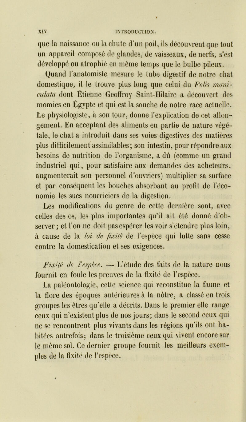 que la naissance ou la chute d’un poil, ils découvrent que tout un appareil composé de glandes, de vaisseaux, de nerfs, s'est développé ou atrophié en même temps que le bulbe pileux. Quand l’anatomiste mesure le tube digestif de notre chat domestique, il le trouve plus long que celui du Felis mani- cidata dont Étienne Geoffroy Saint-Hilaire a découvert des momies en Égypte et qui est la souche de notre race actuelle. Le physiologiste, à son tour, donne l’explication de cet allons* gement. En acceptant des aliments en partie de nature végé- tale, le chat a introduit dans ses voies digestives des matières plus difficilement assimilables; son intestin, pour répondre aux besoins de nutrition de l’organisme, a dû (comme un grand industriel qui, pour satisfaire aux demandes des acheteurs, augmenterait son personnel d'ouvriers) multiplier sa surface et par conséquent les bouches absorbant au profit de l’éco- nomie les sucs nourriciers de la digestion. Les modifications du genre de cette dernière sont, avec celles des os, les plus importantes qu’il ait été donné d’ob- server ; et l’on ne doit pas espérer les voir s’étendre plus loin, à cause de la loi de fixité de l’espèce qui lutte sans cesse contre la domestication et ses exigences. Fixité de ïespèee, — L’étude des faits de la nature nous fournit en foule les preuves de la fixité de l’espèce. La paléontologie, cette science qui reconstitue la faune et la flore des époques antérieures à la nôtre, a classé en trois groupes les êtres qu’elle a décrits. Dans le premier elle range ceux qui n’existent plus de nos jours; dans le second ceux qui ne se rencontrent plus vivants dans les régions qu’ils ont ha- bitées autrefois; dans le troisième ceux qui vivent encore sur le même sol. Ce dernier groupe fournit les meilleurs exem- ples de la fixité de l’espèce.