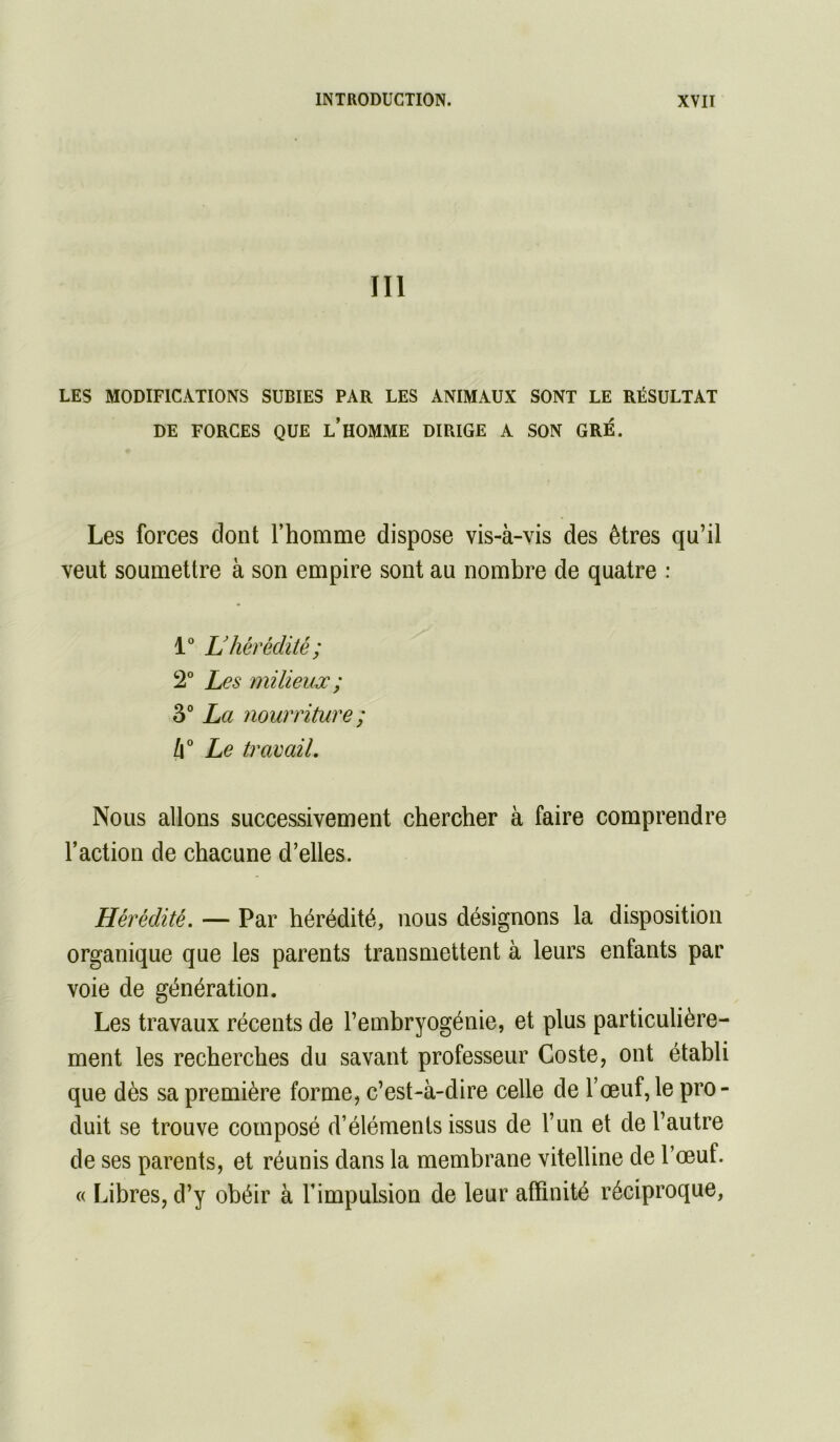 III LES MODIFICATIONS SUBIES PAR LES ANIMAUX SONT LE RÉSULTAT DE FORGES QUE l’HOMME DIRIGE A SON GRÉ. Les forces dont l’homme dispose vis-à-vis des êtres qu’il veut soumettre à son empire sont au nombre de quatre : i L’hérédité; 2° Les milieuœ ; 3° La nourriture ; à Le travail. Nous allons successivement chercher à faire comprendre l’action de chacune d’elles. Hérédité. — Par hérédité, nous désignons la disposition organique que les parents transmettent à leurs enfants par voie de génération. Les travaux récents de l’embryogénie, et plus particulière- ment les recherches du savant professeur Coste, ont établi que dès sa première forme, c’est-à-dire celle de l’œuf, le pro- duit se trouve composé d’éléments issus de l’un et de l’autre de ses parents, et réunis dans la membrane vitelline de l’œuf. « Libres, d’y obéir à l’impulsion de leur affinité réciproque,