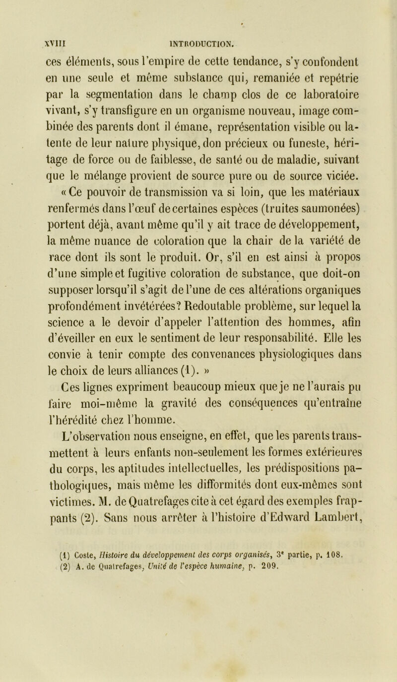 ces éléments, sous l’empire de cette tendance, s’y confondent en line seule et même substance qui, remaniée et repétrie par la segmentation dans le champ clos de ce laboratoire vivant, s’y transfigure en un organisme nouveau, image com- binée des parents dont il émane, représentation visible ou la- tente de leur nature physique, don précieux ou funeste, héri- tage de force ou de faiblesse, de santé ou de maladie, suivant que le mélange provient de source pure ou de source viciée. « Ce pouvoir de transmission va si loin, que les matériaux renfermés dans l’œuf de certaines espèces (truites saumonées) portent déjà, avant même qu’il y ait trace de développement, la même nuance de coloration que la chair de la variété de race dont ils sont le produit. Or, s’il en est ainsi à propos d’une simple et fugitive coloration de substance, que doit-on supposer lorsqu’il s’agit de Tune de ces altérations organiques profondément invétérées? Redoutable problème, sur lequel la science a le devoir d’appeler l’attention des hommes, afin d’éveiller en eux le sentiment de leur responsabilité. Elle les convie à tenir compte des convenances physiologiques dans le choix de leurs alliances (1). » Ces lignes expriment beaucoup mieux que je ne l’aurais pu faire moi-même la gravité des conséquences qu’entraîne l’hérédité chez l’homme. L’observation nous enseigne, en effet, que les parents trans- mettent à leurs enfants non-seulement les formes extérieures du corps, les aptitudes intellectuelles, les prédispositions pa- thologiques, mais même les difformités dont eux-mêmes sont victimes. M. de Quatrefages cite à cet égard des exemples frap- pants (2). Sans nous arrêter à Thistoire d’Edward Lambert, (1) Coste, Histoire du développement des corps organisés^ 3* partie, p. 108. (2) A. de Qualrefages, Unité de l'espèce humaine, p. 209.