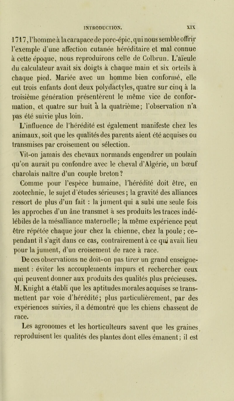 1717, l’homme à la carapace de porc-épic, qui nous semble offrir l’exemple d’une affection cutanée héréditaire et mal connue à cette époque, nous reproduirons celle de Colbrun. L’aïeule du calculateur avait six doigts à chaque main et six orteils à chaque pied. Mariée avec un homme bien conformé, elle eut trois enfants dont deux polydactyles, quatre sur cinq à la troisième génération présentèrent le môme vice de confor- mation, et quatre sur huit a la quatrième; l’observation n’a pas été suivie plus loin. L’influence de l’hérédité est également manifeste chez les animaux, soit que les qualités des parents aient été acquises ou transmises par croisement ou sélection. Vit-on jamais des chevaux normands engendrer un poulain qu’on aurait pu confondre avec le cheval d’Algérie, un bœuf charolais naître d’un couple breton? Comme pour l’espèce humaine, l’hérédité doit être, en zootechnie, le sujet d’études sérieuses ; la gravité des alliances ressort de plus d’un fait : la jument qui a subi une seule fois les approches d’un âne transmet à ses produits les traces indé- lébiles de la mésalliance maternelle; la même expérience peut être répétée chaque jour chez la chienne, chez la poule ; ce- pendant il s’agit dans ce cas, contrairement à ce qui avait lieu pour la jument, d’un croisement de race à race. De ces observations ne doit-on pas tirer un grand enseigne- ment : éviter les accouplements impurs et rechercher ceux qui peuvent donner aux produits des qualités plus précieuses. M.Knight a établi que les aptitudes morales acquises se trans- mettent par voie d’hérédité; plus particulièrement, par des expériences suivies, il a démontré que les chiens chassent de race. Les agronomes et les horticulteurs savent que les graines, reproduisent les qualités des plantes dont elles émanent ; il est