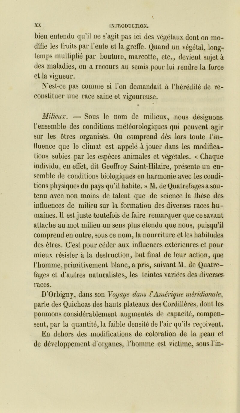 bien enlendu qu’il ne s’agit pas ici des végétaux dont on mo- difie les fruits par Fente et la greffe. Quand un végétal, long- temps multiplié par bouture, marcotte, etc., devient sujet à des maladies, on a recours au semis pour lui rendre la force et la vigueur. N’est-ce pas comme si l’on demandait à l’hérédité de re- constituer une race saine et vigoureuse. « Milieux. — Sous le nom de milieux, nous désignons l’ensemble des conditions météorologiques qui peuvent agir sur les êtres organisés. On comprend dès lors toute l’in- fluence que le climat est appelé à jouer dans les modifica- tions subies par les espèces animales et végétales. « Chaque individu, en effet, dit Geoffroy Saint-Hilaire, présente un en- semble de conditions biologiques en harmonie avec les condi- tions physiques du pays qu’il habite. » M. de Quatrefages a sou- tenu avec non moins de talent que de science la thèse des influences de milieu sur la formation des diverses races hu- maines. H est juste toutefois de faire remarquer que ce savant attache au mot milieu un sens plus étendu que nous, puisqu’il comprend en outre, sous ce nom, la nourriture et les habitudes des êtres. C’est pour céder aux influences extérieures et pour mieux résister à la destruction, but final de leur action, que l’homme, primitivement blanc, a pris, suivant M. de Quatre- fages et d’autres naturalistes, les teintes variées des diverses races. D’Orbigny, dans son Voyage dans ïAmérique méridionale., parle des Quichoas des hauts plateaux des Cordillères, dont les poumons considérablement augmentés de capacité, compen- sent, par la quantité, la faible densité de l’air qu’ils reçoivent. En dehors des modifications de coloration de la peau et de développement d’organes, l’homme est victime, sous Fin-