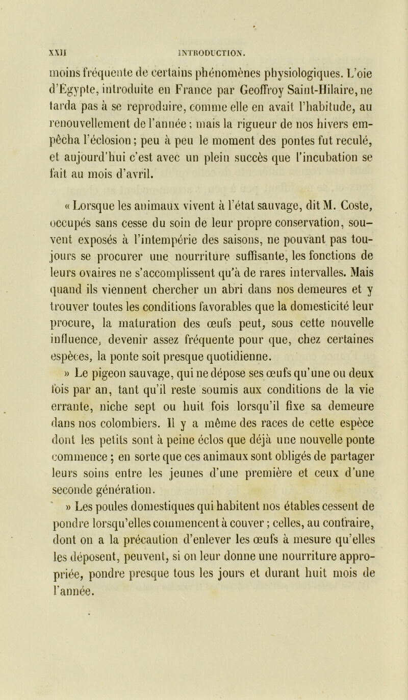 moins IVéqiieiile de certains phénomènes physiologiques. L’oie d’Ëgyple, introduite en France par Geoffroy Saint-Hilaire, ne tarda pas à se reproduire, comme elle en avait l’habitude, au renouvellement de ranuée ; mais la rigueur de nos hivers em- pêcha l’éclosion ; peu à peu le moment des pontes fut reculé, et aujourd’hui c’est avec un plein succès que rincubation se fait au mois d’avril. « Lorsque les animaux vivent à l’état sauvage, dit M. Coste, occupés sans cesse du soin de leur propre conservation, sou- vent exposés à l’intempérie des saisons, ne pouvant pas tou- jours se procurer une nourriture suffisante, les fonctions de leurs ovaires ne s’accomplissent qu'à de rares intervalles. Mais quand ils viennent chercher un abri dans nos demeures et y trouver toutes les conditions favorables que la domesticité leur procure, la maturation des œufs peut, sous cette nouvelle influence, devenir assez fréquente pour que, chez certaines espèces, la ponte soit presque quotidienne. » Le pigeon sauvage, qui ne dépose ses œufs qu’une ou deux fois par an, tant qu’il reste soumis aux conditions de la vie errante, niche sept ou huit fois lorsqu’il fixe sa demeure dans nos colombiers. H y a même des races de cette espèce dont les petits sont à peine éclos que déjà une nouvelle ponte commence ; en sorte que ces animaux sont obligés de partager leurs soins entre les jeunes d’une première et ceux d’une seconde génération. » Les poules domestiques qui habitent nos étables cessent de pondre lorsqu’elles commencent à couver ; celles, au contraire, dont on a la précaution d’enlever les œufs à mesure qu’elles les déposent, peuvent, si on leur donne une nourriture appro- priée, pondre presque tous les jours et durant huit mois de l’année.