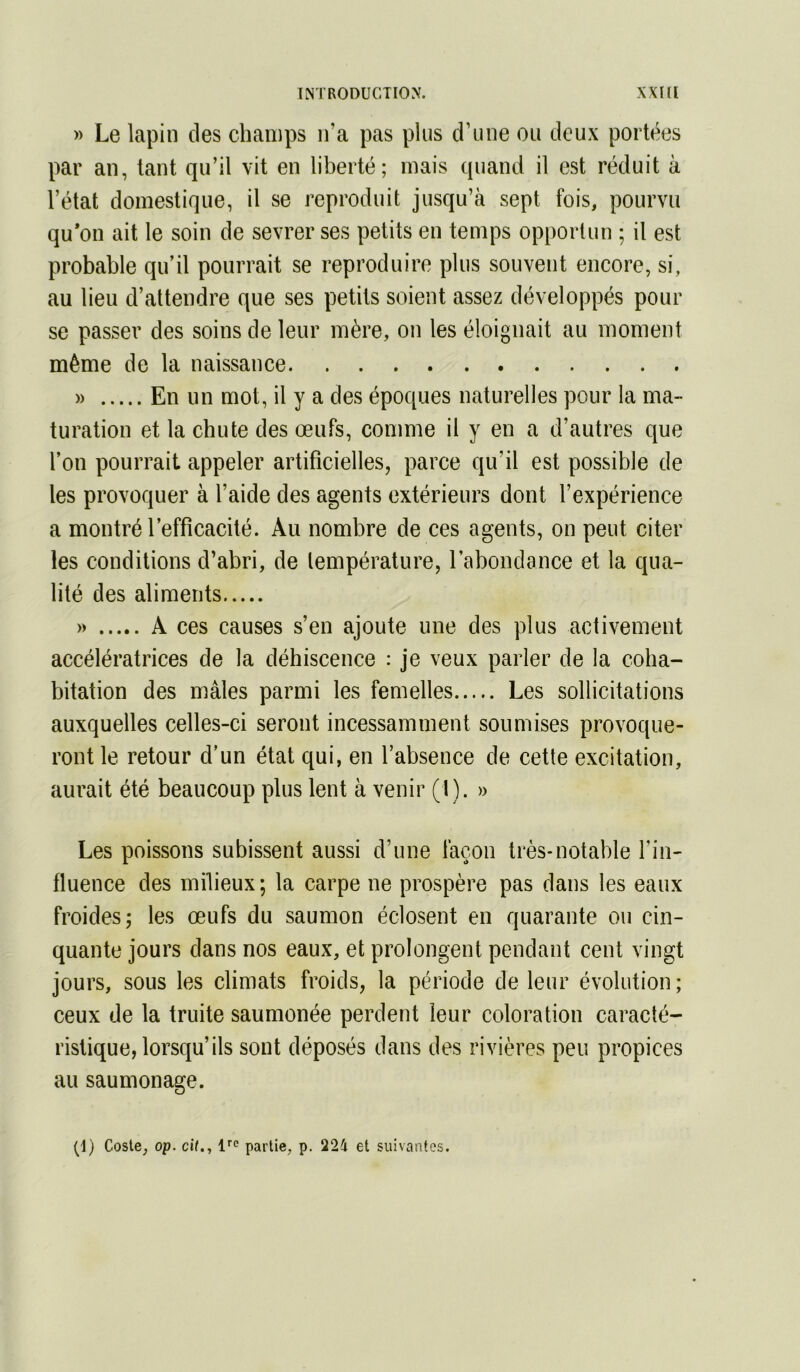 » Le lapin des champs n’a pas plus d’une ou deux portées par an, tant qu’il vit en liberté; mais quand il est réduit à l’état domestique, il se reproduit jusqu’à sept fois, pourvu qu*on ait le soin de sevrer ses petits en temps opportun ; il est probable qu’il pourrait se reproduire plus souvent encore, si, au lieu d’attendre que ses petits soient assez développés pour se passer des soins de leur mère, on les éloignait au moment même de la naissance » En un mot, il y a des époques naturelles pour la ma- turation et la chute des œufs, comme il y en a d’autres que l’on pourrait appeler artificielles, parce qu’il est possible de les provoquer à l’aide des agents extérieurs dont l’expérience a montré l’efficacité. Au nombre de ces agents, on peut citer les conditions d’abri, de lempérature, l’abondance et la qua- lité des aliments » A ces causes s’en ajoute une des plus activement accélératrices de la déhiscence : je veux parler de la coha- bitation des mâles parmi les femelles Les sollicitations auxquelles celles-ci seront incessamment soumises provoque- ront le retour d'un état qui, en l’absence de cette excitation, aurait été beaucoup plus lent à venir (1). » Les poissons subissent aussi d’une façon très-notable l’in- fluence des milieux; la carpe ne prospère pas dans les eaux froides; les œufs du saumon éclosent en quarante ou cin- quante jours dans nos eaux, et prolongent pendant cent vingt jours, sous les climats froids, la période de leur évolution; ceux de la truite saumonée perdent leur coloration caracté- ristique, lorsqu’ils sont déposés dans des rivières peu propices au saumonage. (I) Coste, op. cit., 1'''^ partie, p. 224 et suivantes.