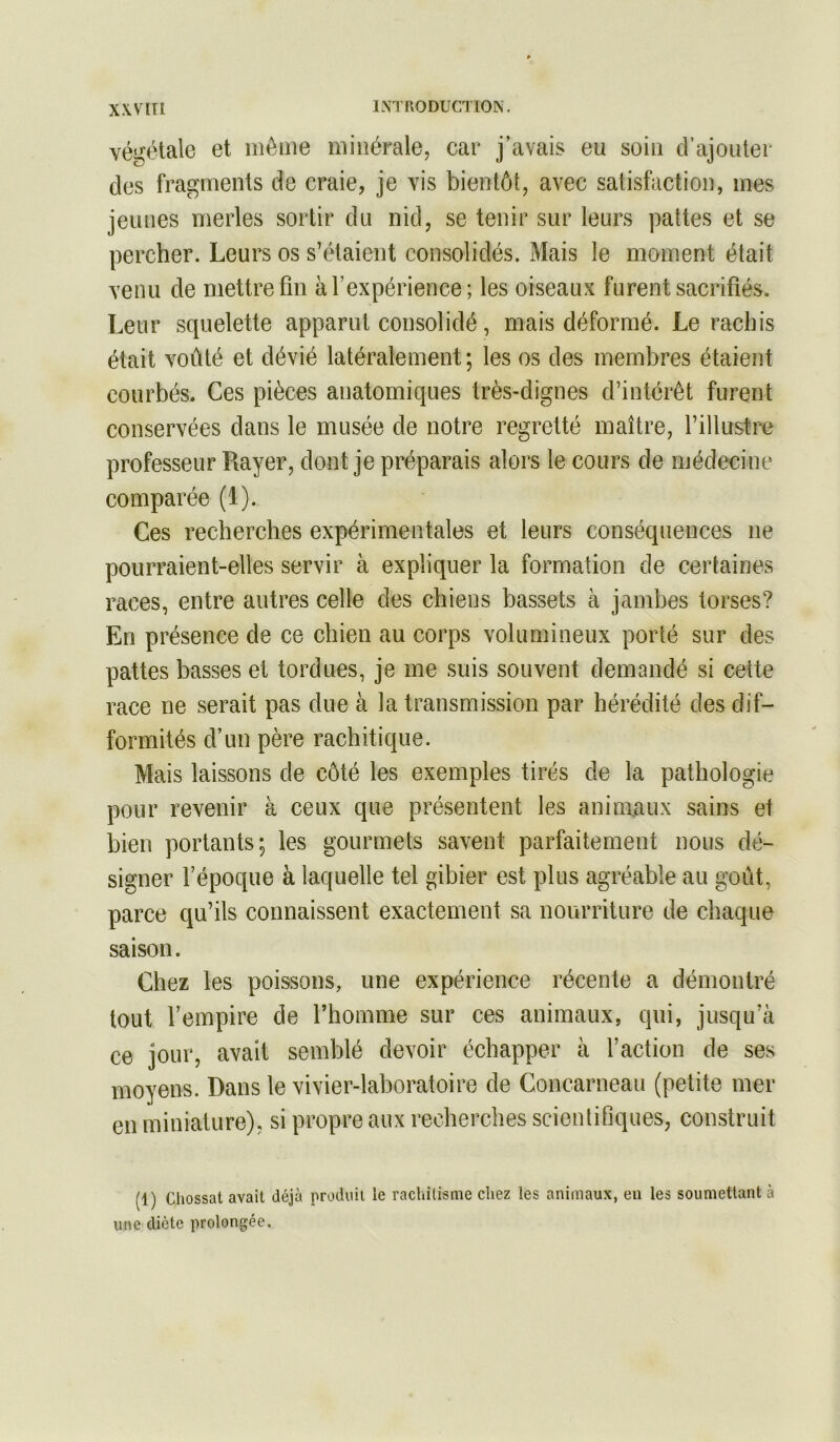 X\V[Tl 1XTR0DUC1I0N, végétale et même minérale, car j’avais eu soin d’ajouter des fragments de craie, je vis bientôt, avec satisfaction, mes jeunes merles sortir du nid, se tenir sur leurs pattes et se percher. Leurs os s’étaient consolidés. Mais le moment était venu de mettre fin à l’expérience; les oiseaux furent sacrifiés. Leur squelette apparut consolidé, mais déformé. Le rachis était voûté et dévié latéralement; les os des membres étaient courbés. Ces pièces anatomiques très-dignes d’intérêt furent conservées dans le musée de notre regretté maître, l’illustre professeur Rayer, dont je préparais alors le cours de médecine comparée (1). Ces recherches expérimentales et leurs conséquences ne pourraient-elles servir à expliquer la formation de certaines races, entre autres celle des chiens bassets à jambes torses? En présence de ce chien au corps volumineux porté sur des pattes basses et tordues, je me suis souvent demandé si cette race ne serait pas due à la transmission par hérédité des dif- formités d’un père rachitique. Mais laissons de côté les exemples tirés de la pathologie pour revenir à ceux que présentent les anino/iux sains et bien portants; les gourmets savent parfaitement nous dé- signer l’époque à laquelle tel gibier est plus agréable au goût, parce qu’ils connaissent exactement sa nourriture de chaque saison. Chez les poissons, une expérience récente a démontré tout l’empire de l’homme sur ces animaux, qui, jusqu’à ce jour, avait semblé devoir échapper à l’action de ses moyens. Dans le vivier-laboratoire de Concarneau (petite mer en miniature), si propre aux recherches scientifiques, construit (1) Cliossat avait déjà produit le rachitisme chez les animaux, en les soumettant à une diète prolongée.