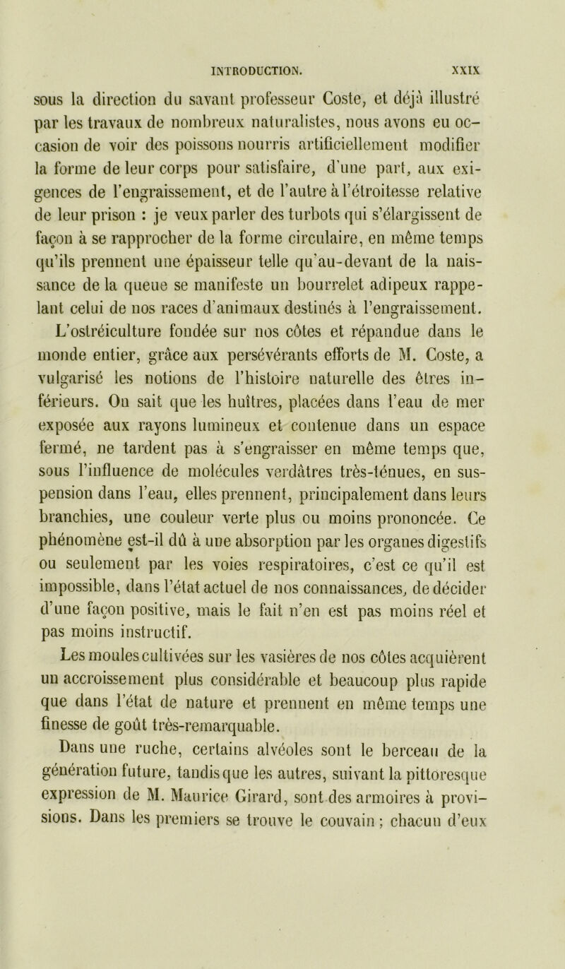 SOUS la direction du savant professeur Coste, et déjà illustré par les travaux de nombreux naturalistes, nous avons eu oc- casion de voir des poissons nourris artificiellement modifier la forme de leur corps pour satisfaire, d’une part, aux exi- gences de l’engraissement, et de l’autre à l’étroitesse relative de leur prison : je veux parler des turbots qui s’élargissent de façon à se rapprocher de la forme circulaire, en même temps qu’ils prennent une épaisseur telle qu’au-devant de la nais- sance de la queue se manifeste un bourrelet adipeux rappe- lant celui de nos races d’animaux destinés à l’engraissement. L’ostréiculture fondée sur nos côtes et répandue dans le monde entier, grâce aux persévérants efforts de M. Coste, a vulgarisé les notions de l’histoire naturelle des êtres in- férieurs. On sait que les huîtres, placées dans l’eau de mer exposée aux rayons lumineux et contenue dans un espace fermé, ne tardent pas à s’engraisser en même temps que, sous l’influence de molécules verdâtres très-ténues, en sus- pension dans l’eau, elles prennent, principalement dans leurs branchies, une couleur verte plus ou moins prononcée. Ce phénomène est-il dû à une absorption par les organes digestifs ou seulement par les voies respiratoires, c’est ce qu’il est impossible, dans l’état actuel de nos connaissances, de décider d’une façon positive, mais le fait n’en est pas moins réel et pas moins instructif. Les moules cultivées sur les vasièresde nos côtes acquièrent un accroissement plus considérable et beaucoup plus rapide que dans l’état de nature et prennent en même temps une finesse de goût très-remarquable. Dans une ruche, certains alvéoles sont le berceau de la génération future, tandis que les autres, suivant la pittoresque expression de M. Maurice Girard, sont-des armoires à provi- sions. Dans les premiers se trouve le couvain ; chacun d’eux