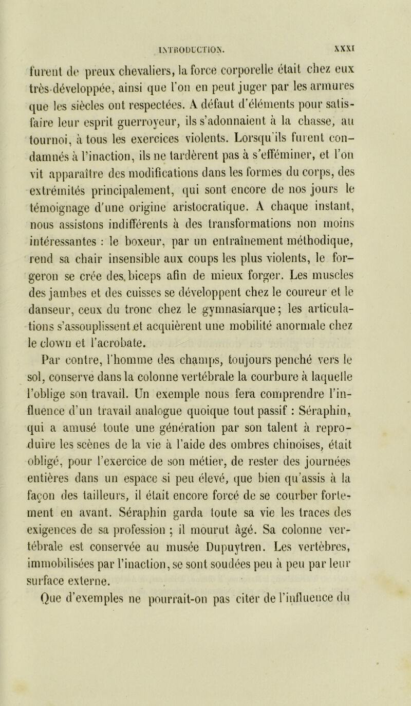 turent de preux chevaliers, la force corporelle était chez eux très développée, ainsi que Ton en peut juger par les armures que les siècles ont respectées. A défaut d’éléments pour satis- faire leur esprit guerroyeur, ils s’adonnaient à la chasse, au tournoi, à tous les exercices violents. Lorsqu ils furent con- damnés à l’inaction, ils ne tardèrent pas à s’efféminer, et l’ou vit apparaître des modifications dans les formes du corps, des extrémités principalement, qui sont encore de nos jours le témoignage d’une origine aristocratique. A chaque instant, nous assistons indifférents à des transformations non moins intéressantes : le boxeur, par un entraînement méthodique, rend sa chair insensible aux coups les plus violents, le for- geron se crée des. biceps afin de mieux forger. Les muscles des jambes et des cuisses se développent chez le coureur et le danseur, ceux du tronc chez le gymnasiarque ; les articula- tions s’assouplissent.et acquièrent une mobilité anormale chez le clown et l’acrobate. Par contre, fliomme des champs, toujours penché vers le sol, conserve dans la colonne vertébrale la courbure à laquelle l’oblige son travail. Un exemple nous fera comprendre l’in- fluence d’un travail analogue quoique tout passif : Séraphin, qui a amusé toute une génération par son talent à repro- duire les scènes de la vie à l’aide des ombres chinoises, était obligé, pour l’exercice de son métier, de rester des journées entières dans un espace si peu élevé, que bien qu’assis à la façon des tailleurs, il était encore forcé de se courber forte- ment en avant. Séraphin garda toute sa vie les traces des exigences de sa profession ; il mourut âgé. Sa colonne ver- tébrale est conservée au musée Dupuytren. Les vertèbres, immobilisées par l’inaction, se sont soudées peu à peu par leur surface externe. Que d’exemples ne pourrait-on pas citer de rinlluence du