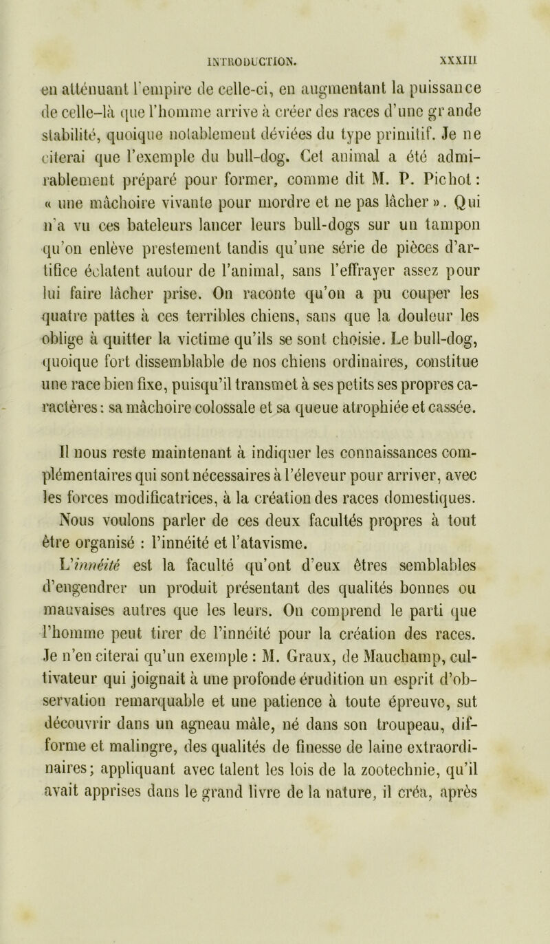 en atténuant l'einpiie de celle-ci, en augmentant la puissance de celle-là que riiomme arrive à créer des races d’une grande stabilité, quoique nolableracnt déviées du type primitif. Je ne citerai que l’exemple du bull-dog. Cet animal a été admi- rablement préparé pour former, comme dit M. P. Pic bot : U une mâchoire vivante pour mordre et ne pas lâcher ». Qui n’a vu ces bateleurs lancer leurs bull-dogs sur un tampon qu’on enlève prestement tandis qu’une série de pièces d’ar- tifice éclatent autour de l’animal, sans l’effrayer assez pour lui faire lâcher prise. On raconte qu’on a pu couper les quatre pattes à ces terribles chiens, sans que la douleur les oblige à quitter la victime qu’ils se sont choisie. Le bull-dog, quoique fort dissemblable de nos chiens ordinaires, constitue une race bien fixe, puisqu’il transmet à ses petits ses propres ca- ractères : sa mâchoire colossale et sa queue atrophiée et cassée. Il nous reste maintenant à indiquer les connaissances com- plémentaires qui sont nécessaires à l’éleveur pour arriver, avec les forces modificatrices, à la création des races domestiques. Nous voulons parler de ces deux facultés propres à tout être organisé : l’innéité et l’atavisme. XJhméité est la faculté qu’ont d’eux êtres semblables d’engendrer un produit présentant des qualités bonnes ou mauvaises autres que les leurs. On comprend le parti que l’homme peut tirer de l’innéité pour la création des races. Je n’en citerai qu’un exemple : M. Graux, de Mauchamp, cul- tivateur qui joignait à une profonde érudition un esprit d’ob- servation remarquable et une patience à toute épreuve, sut découvrir dans un agneau mâle, né dans son troupeau, dif- forme et malingre, des qualités de finesse de laine extraordi- naires; appliquant avec talent les lois de la zootechnie, qu’il avait apprises dans le grand livre de la nature, il créa, après