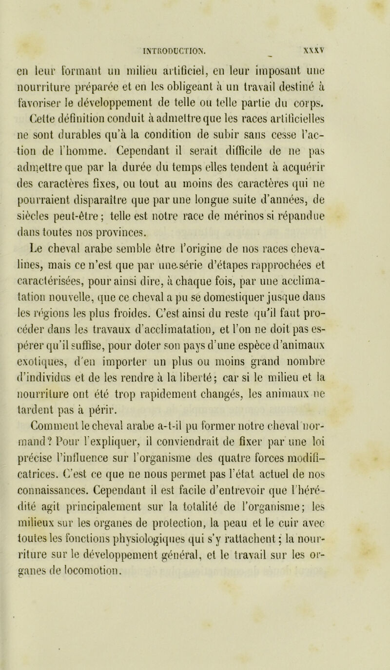 en leur t'ormant un milieu aitificiel, en leur imposant une favoriser le développement de telle ou telle partie du corps. (^elte définition conduit à admettre que les races artificielles ne sont durables qu’à la condition de subir sans cesse l’ac- tion de l’homme. Cependant il serait difficile de ne pas admettre que par la durée du temps elles tendent à acquérir des caractères fixes, ou tout au moins des caractères qui ne pourraient disparaître que par une longue suite d’années, de siècles peut-être; telle est notre race de mérinos si répandue dans toutes nos provinces. Le cheval arabe semble être l’origine de nos races cheva- lines, mais ce n’est que par une-série d’étapes rapprochées et caractérisées, pour ainsi dire, à chaque fois, par une acclima- tation nouvelle, que ce cheval a pu se domestiquer jusque dans les régions les plus froides. C’est ainsi du reste quil faut pro- céder dans les travaux d’acclimatation, et l’on ne doit pas es- pérer qu’il suffise, pour doter son pays d’une espèce d’animaux exotiques, d'en importer un plus ou moins grand nombre d’individus et de les rendre à la liberté; car si le milieu et la nourriture ont été trop rapidement changés, les animaux ne tardent pas à périr. Comment le cheval arabe a-t-il pu former notre cheval nor- mand? Pour l’expliquer, il conviendrait de fixer par une loi précise l’influence sur l’organisme des quatre forces modifi- catrices. C’est ce que ne nous permet pas l’état actuel de nos connaissances. Cependant il est facile d’entrevoir que l’héré- dité agit principalement sur la totalité de l’organisme; les milieux sur les organes de proleclion, la peau et le cuir avec toutes les fonctions physiologiques qui s’y rattachent ; la nour- riture sur le développement général, et le travail sur les or- ganes de locomotion.