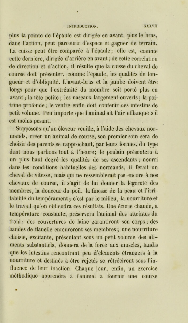 plus la pointe de Fépaule est dirigée en avant, plus le bras, dans l’aclion, peut parcourir d’espace et gagner de terrain. La cuisse peut être comparée à l’épaule ; elle est, comme cette dernière, dirigée d’arrière en avant; de cette corrélation de direction et d’action, il résulte que la cuisse du cheval de course doit présenter, comme l’épaule, les qualités de lon- gueur et d’obliquité. L’avant-bras et la jambe doivent être longs pour que l’extrémité du membre soit porté plus en avant ; la tête petite ; les naseaux largement ouverts ; la poi- trine profonde ; le ventre enfin doit contenir des intestins de petit volume. Peu importe que l’animal ait l’air efflanqué s’il est moins pesant. Supposons qu’un éleveur veuille, à l’aide des chevaux nor- mands, créer un animal de course, son premier soin sera de choisir des parents se rapprochant, par leurs formes, du type dont nous parlions tout à Lheure; le poulain présentera à un plus haut degré les qualités de ses ascendants ; nourri dans les conditions habituelles des normands, il ferait un cheval de vitesse, mais qui ne ressemblerait pas encore à nos chevaux de course, il s’agit de lui donner la légèreté des membres, la douceur du poil, la finesse de la peau et l’irri- tabilité du tempérament ; c’est par le milieu, la nourriture et le travail qu’on obtiendra ces résultats. Une écurie chaude, à température constante, préservera l’animal des atteintes du froid ; des couvertures de laine garantiront son corps ; des bandes de flanelle entoureront ses membres ; une nourriture choisie, excitante, présentant sous un petit volume des ali- ments substantiels, donnera de la force aux muscles, tandis que les intestins rencontrant peu d’éléments étrangers à la nourriture et destinés à être rejetés se rétréciront sous l’in- fluence de leur inaction. Chaque jour, enfin, un exercice méthodique apprendra à l’animal à fournir une course
