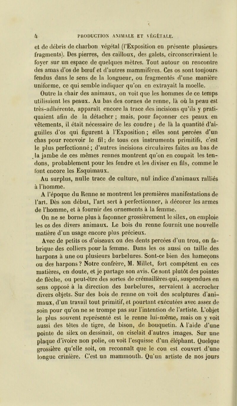 et de débris de charbon végétal (l’Exposition en présente plusieurs fragments). Des pierres, des cailloux, des galets, circonscrivaient te foyer sur un espace de quelques mètres. Tout autour on rencontre des amas d’os de bœuf et d’autres mammifères. Ces os sont toujours fendus dans le sens de la longueur, ou fragmentés d’une manière uniforme, ce qui semble indiquer qu’on en extrayait la moelle. Outre la chair des animaux, on voit que les hommes de ce temps utilisaient les peaux. Au bas des cornes de renne, là où la peau est très-adliérente, apparaît encore la trace des incisions qu’ils y prati- quaient afin de la détacher ; mais, pour façonner ces peaux en vêtements, il était nécessaire de les coudre j de là la quantité d’ai- guilles d’os qui figurent à l’Exposition ; elles sont percées d’un chas pour recevoir le fil; de tous ces instruments primitifs, c’est le plus perfectionné; d’autres incisions circulaires faites au bas de la jambe de ces mêmes rennes montrent qu’on en coupait les ten- dons, probablement pour les fendre et les diviser en fils, comme le font encore les Esquimaux. Au surplus, nulle trace de culture, nul indice d’animaux ralliés à l’homme. A l’époque du Renne se montrent les premières manifestations de l’art. Dès son début, Tart sert à perfectionner, à décorer les armes de l’homme, et à fournir des ornements à la femme. On ne se borne plus à façonner grossièrement le silex, on emploie les os des divers animaux. Le bois du renne fournit une nouvelle matière d’un usage encore plus précieux. Avec de petits os d’oiseaux ou des dents percées d’un trou, on fa- brique des colliers pour la femme. Dans les os aussi on taille des harpons à une ou plusieurs barbelures. Sont-ce bien des hameçons ou des harpons? Notre confrère, M. Millet, fort compétent en ces matières, en doute, et je partage son avis. Ce sont plutôt des pointes de fièche, ou peut-être des sortes de crémaillères qui, suspendues en sens opposé à la direction des barbelures, servaient à accrocher divers objets. Sur des bois de renne on voit des sculptures d’ani- maux, d’un travail tout primitif, et pourtant exécutées avec assez de soin pour qu’on ne se trompe pas sur l’intention de l’artiste. L’objet le plus souvent représenté est le renne lui-même, mais on y voit aussi des têtes de tigre, de bison, de bouquetin. A l’aide d’une pointe de silex on dessinait, on ciselait d’autres images. Sur une plaque d’ivoire non polie, on voit l’esquisse d’un éléphant. Quelque grossière qu’elle soit, on reconnaît que le cou est couvert d’une longue crinière. C’est un mammouth. Qu’un artiste de nos jours