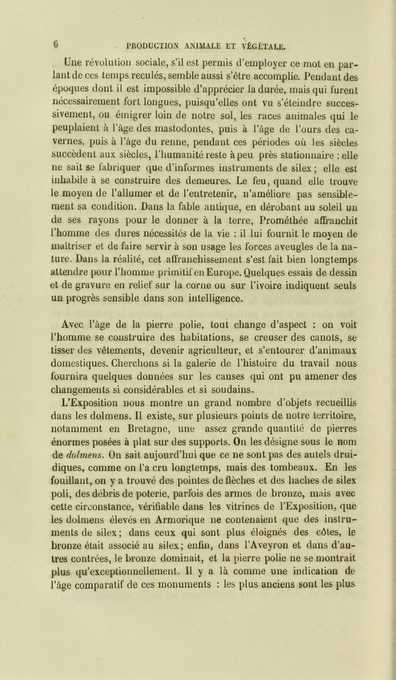 Une révolution sociale, s’il est permis d’employer ce mot en par- lant de ces temps reculés, semble aussi s’être accomplie. Pendant des époques dont il est impossible d’apprécier la durée, mais qui furent nécessairement fort longues, puisqu’elles ont vu s’éteindre succes- sivement, ou émigrer loin de notre sol, les races animales qui le peuplaient à l’âge des mastodontes, puis à l’âge de l’ours des ca- vernes, puis à l’âge du renne, pendant ces périodes où les siècles succèdent aux siècles, l’humanité reste à peu près stationnaire :elle ne sait se fabriquer que d’informes instruments de silex ; elle est inhabile à se construire des demeures. Le feu, quand elle trouve le moyen de l’allumer et de l’entretenir, n’améliore pas sensible- ment sa condition. Dans la fable antique, en dérobant au soleil un de ses rayons pour le donner à la terre, Prométhée affranchit l’homme des dures nécessités de la vie : il lui fournit le moyen de maîtriser et de faire servir à son usage les forces aveugles de la na- ture. Dans la réalité, cet affranchissement s’est fait bien longtemps attendre pour l’homme primitif en Europe. Quelques essais de dessin et de gravure en relief sur la corne ou sur l’ivoire indiquent seuls un progrès sensible dans son intelligence. Avec l’âge de la pierre polie, tout change d’aspect : on voit l’homme se construire des habitations, se creuser des canots, se tisser des vêtements, devenir agriculteur, et s’entourer d’animaux domestiques. Cherchons si la galerie de l’histoire du travail nous fournira quelques données sur les causes qui ont pu amener des changements si considérables et si soudains. L’Exposition nous montre un grand nombre d’objets recueillis dans les dolmens. Il existe, sur plusieurs points de notre territoire, notamment en Bretagne, une assez grande quantité de pierres énormes posées à plat sur des supports. On les désigne sous le nom de dolmens. On sait aujourd’hui que ce ne sont pas des autels drui- diques, comme on l’a cru longtemps, mais des tombeaux. En les fouillant, on y a trouvé des pointes de flèches et des haches de silex poli, des débris de poterie, parfois des armes de bronze, mais avec cette circonstance, vérifiable dans les vitrines de l’Exposition, que les dolmens élevés en Armorique ne contenaient que des instru- ments de silex; dans ceux qui sont plus éloignés des côtes, le bronze était associé au silex; enfin, dans l’Aveyron et dans d’au- tres contrées, le bronze dominait, et la pierre polie ne se montrait plus qu’exceptionnellement. 11 y a là comme une indication de l’âge comparatif de ces monuments : les plus anciens sont les plus