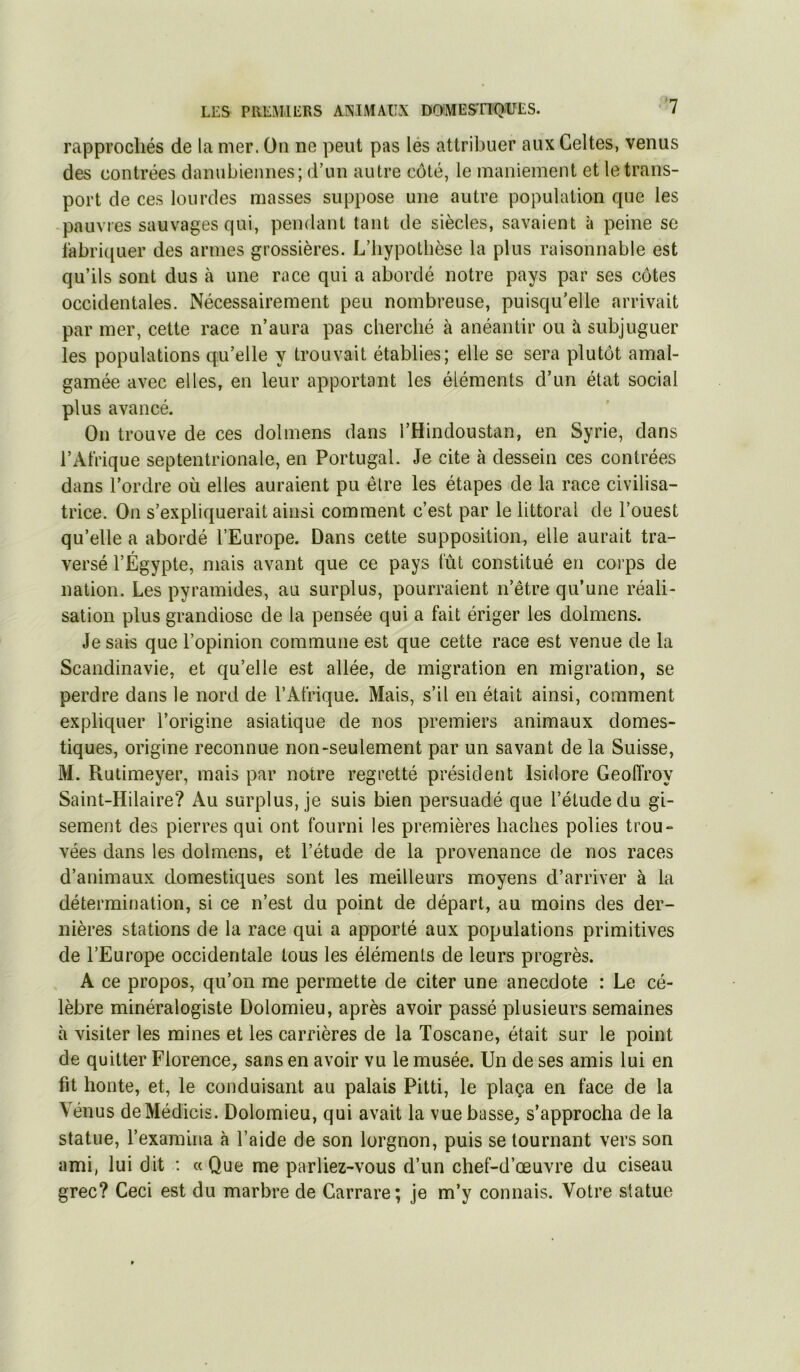 rapprochés de la mer. On ne peut pas lés attribuer aux Celtes, venus des contrées danubiennes; d’un autre côté, le maniement et le trans- port de ces lourdes masses suppose une autre population que les pauvres sauvages qui, pendant tant de siècles, savaient à peine se fabriquer des armes grossières. L’bypotbèse la plus raisonnable est qu’ils sont dus à une race qui a abordé notre pays par ses côtes occidentales. Nécessairement peu nombreuse, puisqu’elle arrivait par mer, cette race n’aura pas cherché à anéantir ou à subjuguer les populations qu’elle y trouvait établies; elle se sera plutôt amal- gamée avec elles, en leur apportant les éléments d’un état social plus avancé. On trouve de ces dolmens dans l’Hindoustan, en Syrie, dans l’Afrique septentrionale, en Portugal. Je cite à dessein ces contrées dans l’ordre où elles auraient pu être les étapes de la race civilisa- trice. On s’expliquerait ainsi comment c’est par le littoral de l’ouest qu’elle a abordé l’Europe. Dans cette supposition, elle aurait tra- versé l’Égypte, mais avant que ce pays tut constitué en corps de nation. Les pyramides, au surplus, pourraient n’être qu’une réali- sation plus grandiose de la pensée qui a fait ériger les dolmens. Je sais que l’opinion commune est que cette race est venue de la Scandinavie, et qu’elle est allée, de migration en migration, se perdre dans le nord de l’Afrique. Mais, s’il en était ainsi, comment expliquer l’origine asiatique de nos premiers animaux domes- tiques, origine reconnue non-seulement par un savant de la Suisse, M. Rutimeyer, mais par notre regretté président Isidore Geoffroy Saint-Hilaire? Au surplus, je suis bien persuadé que l’étude du gi- sement des pierres qui ont fourni les premières haches polies trou- vées dans les dolmens, et l’étude de la provenance de nos races d’animaux domestiques sont les meilleurs moyens d’arriver à la détermination, si ce n’est du point de départ, au moins des der- nières stations de la race qui a apporté aux populations primitives de l’Europe occidentale tous les éléments de leurs progrès. A ce propos, qu’on me permette de citer une anecdote : Le cé- lèbre minéralogiste Dolomieu, après avoir passé plusieurs semaines à visiter les mines et les carrières de la Toscane, était sur le point de quitter Florence, sans en avoir vu le musée. Un de ses amis lui en fit honte, et, le conduisant au palais Pitti, le plaça en face de la Vénus deMédicis. Dolomieu, qui avait la vue basse, s’approcha de la statue, l’examina à l’aide de son lorgnon, puis se tournant vers son ami, lui dit : «Que me parliez-vous d’un chef-d’œuvre du ciseau grec? Ceci est du marbre de Carrare; je m’y connais. Votre statue