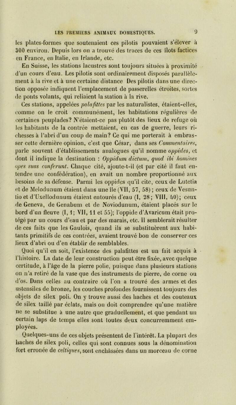 les plates-formes que soutenaient ces pilotis pouvaient s’élever à 300 environ. Depuis lors on a trouvé des traces de ces îlots factices en France, en Italie, en Irlande^ etc. En Suisse, les stations lacustres sont toujours situées à proximité d’un cours d’eau. Les pilotis sont ordinairement disposés parallèle- ment à la rive et à une certaine distance Des pilotis dans une direc- tion opposée indiquent l’emplacement de passerelles étroites, sortes de ponts volants, qui reliaient la station à la rive. Ces stations, appelées palafittes par les naturalistes, étaient-elles, (îomme on le croit communément, les habitations régulières de certaines peuplades? N’étaient-ce pas plutôt des lieux de refuge où les habitants de la contrée mettaient, en cas de guerre, leurs ri- chesses à l’abri d’un coup de main? Ce qui me porterait à embras- ser cette dernière opinion, c’est que César, dans ses Commentaire^^, parie souvent d’établissements analogues qu’il nomme oppides, et dont il indique la destination : Oppidum dictum, quod ibi homines opes suas conferunt. Chaque cité, ajoute-t-il (et par cité il faut en- tendre une confédération), en avait un nombre proportionné aux besoins de sa défense. Parmi les oppides qu’il cite, ceux de Lutetia et de Melodunum étaient dans une île (Vil, 57, 58) ; ceux de Vesun- tio et d’üxellodunum étaient entourés d’eau (I, 28; VIII, ^0); ceux de Geneva, de Genabum et de Noviodunum, étaient placés sur le bord d’un fleuve (I, 1; VII, 11 et 55); l’oppide d’Avaricum était pro- tégé par un cours d’eau et par des marais, etc. il semblerait résulter de ces faits que les Gaulois, quand ils se substituèrent aux habi- tants primitifs de ces contrées, avaient trouvé bon de conserver ces lieux d’abri ou d’en établir de semblables. Quoi qu’il en soit, l’existence des palafittes est un fait acquis à ■ l’histoire. La date de leur construction peut être fixée, avec quelque certitude, à l’àge de la pierre polie, puisque dans plusieurs stations on n’a retiré de la vase que des instruments de pierre, de corne ou d’os. Dans celles au contraire où l’on a trouvé des armes et des ustensiles de bronze, les couches profondes fournissent toujours des objets de silex poli. On y trouve aussi des haches et des couteaux de silex taillé par éclats, mais on doit comprendre qu’une matière ne se substitue à une autre que graduellement, et que pendant un certain laps de temps elles sont toutes deux concurremment em- ployées. Quelques-uns de ces objets présentent de l’intérêt. La plupart des haches de silex poli, celles qui sont connues sous la dénomination fort erronée de celtiques, soui enchâssées dans un morceau de corne