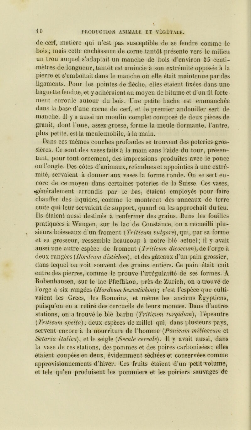 de cerf, matière qui n’est pas susceptible de se fendre comme le bois; mais cette enchâssurc de corne tantôt présente vers le milieu un trou auquel s’adaptait un manche de bois d’environ 35 centi- mètres de longueur, tantôt est amincie à son extrémité opposée à la pierre et s’emboîtait dans le manche où elle était maintenue par des ligaments. Pour les pointes de flèche, elles étaient fixées dans une baguette fendue, et y adhéraient au moyen de bitume et d’un fil forte- ment enroulé autour du bois. Une petite hache est emmanchée dans la base d’une corne de cerf, et le premier andouiller sert de manche. Il y a aussi un moulin complet composé de deux pièces de granit, dont l’une, assez grosse, forme la meule dormante, l’autre, plus petite, est la meule mobile, à la main. Dans ces mêmes couches profondes se trouvent des poteries gros- sières. Ce sont des vases faits à la main sans Paide du tour, présen- tant, pour tout ornement, des impressions produites avec le pouce ou l’ongle. Des côtes d’animaux, refendues et appointies à une extré- mité, servaient à donner aux vases la forme ronde. On se sert en- core de ce moyen dans certaines poteries de la Suisse. Ces vases, •généralement arrondis par le bas, étaient employés pour faire chauffer des liquides, comme le montrent des anneaux de terre cuite qui leur servaient de support, quand on les approchait du feu. Ils étaient aussi destinés à renfermer des grains. Dans les fouilles pratiquées à Wangen, sur le lac de Constance, on a recueilli plu- sieurs boisseaux d’un froment [Triticum vulgaré)^ qui, par sa foiTne et sa grosseur, ressemble beaucoup à notre blé actuel ; il y avait aussi une autre espèce de froment [Triticum dicocciim), &q l’orge à deux rangées {Hordeum distichon)^ et des gâteaux d’un pain grossier, dans lequel on voit souvent des grains entiers. Ce pain était cuit entre des pierres, comme le prouve l’irrégularité de ses formes. A Robenhausen, sur le lac Pfæffikon, près de Zurich, on a trouvé de l’orge à six rangées {Hordeum hexastichon) \ c’est l’espèce que culti- vaient les Grecs, les Romains, et même les anciens Égyptiens, puisqu’on en a retiré des cercueils de leurs momies. Dans d’autres stations, on a trouvé le blé barbu {Triticum turgidum), l’épeautre {Triticum spelta)\ deux espèces de millet qui, dans plusieurs pays, servent encore à la nourriture de l’homme {Panicum miliaceum et Setaria itcdica)^ et le seigle {Secale cereale). Il y avait aussi, dans la vase de ces stations, des pommes et des poires carbonisées ; elles étaient coupées en deux, évidemment séchées et conservées comme approvisionnements d’hiver. Ces fruits étaient d’un petit volume, et tels qu’en produisent les pommiers et les poiriers sauvages de