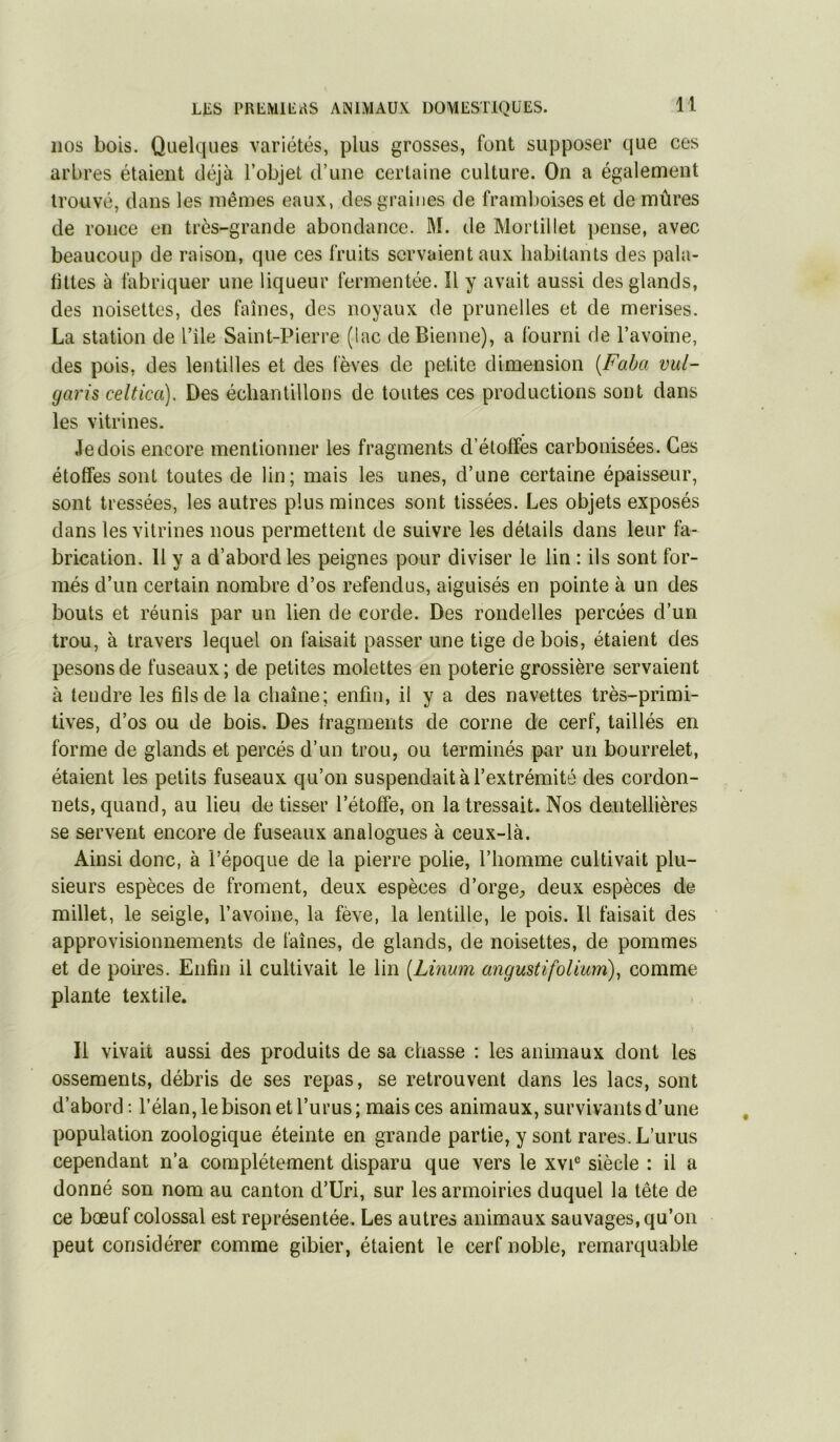 nos bois. Quelques variétés, plus grosses, font supposer que ces arbres étaient déjà l’objet d’une certaine culture. On a également trouvé, dans les mêmes eaux, des graines de framboises et de mûres de ronce en très-grande abondance. M. de Morlillet pense, avec beaucoup de raison, que ces fruits servaient aux habitants des pala- hltes à fabriquer une liqueur fermentée. Il y avait aussi des glands, des noisettes, des faînes, des noyaux de prunelles et de merises. La station de l’île Saint-Pierre (lac deBienne), a fourni de l’avoine, des pois, des lentilles et des lèves de petite dimension {Faba vul- garis celtica). Des échantillons de toutes ces productions sont dans les vitrines. Je dois encore mentionner les fragments d’étoffes carbonisées. Ces étoffes sont toutes de lin; mais les unes, d’une certaine épaisseur, sont tressées, les autres plus minces sont lissées. Les objets exposés dans les vitrines nous permettent de suivre les détails dans leur fa- brication. Il y a d’abord les peignes pour diviser le lin : ils sont for- més d’un certain nombre d’os refendus, aiguisés en pointe à un des bouts et réunis par un lien de corde. Des rondelles percées d’un trou, à travers lequel on faisait passer une tige de bois, étaient des pesons de fuseaux; de petites molettes en poterie grossière servaient à tendre les fils de la chaîne; enfin, il y a des navettes très-primi- tives, d’os ou de bois. Des fragments de corne de cerf, taillés en forme de glands et percés d’un trou, ou terminés par un bourrelet, étaient les petits fuseaux qu’on suspendait à l’extrémité des cordon- nets, quand, au lieu de tisser l’étoffe, on la tressait. Nos dentellières se servent encore de fuseaux analogues à ceux-là. Ainsi donc, à l’époque de la pierre polie, l’homme cultivait plu- sieurs espèces de froment, deux espèces d’orgC;, deux espèces de millet, le seigle, l’avoine, la fève, la lentille, le pois. Il faisait des approvisionnements de faînes, de glands, de noisettes, de pommes et de poires. Enfin il cultivait le lin {Linum angustifolium), comme plante textile. Il vivait aussi des produits de sa chasse : les animaux dont les ossements, débris de ses repas, se retrouvent dans les lacs, sont d’abord ; l’élan, le bison etl’urus; mais ces animaux, survivants d’une population zoologique éteinte en grande partie, y sont rares. L’urus cependant n’a complètement disparu que vers le xvi® siècle : il a donné son nom au canton d’Uri, sur les armoiries duquel la tête de ce bœuf colossal est représentée. Les autres animaux sauvages, qu’on peut considérer comme gibier, étaient le cerf noble, remarquable
