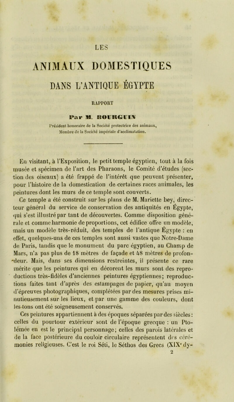 LES ANIMAUX DOMESTIQUES DANS LANTIQUE EGYPTE RAPPORT K»ai* ]•!. BIOVK€;iJl!« Président honoraire de la Société protectrice des animaux, Membre de la Société impériale d’acclimatation. En visitant, à l’Exposition, le petit temple égyptien, tout à la fois musée et spécimen de l’art des Pharaons, le Comité d’études (sec- tion des oiseaux) a été frappé de l’intérêt que peuvent présenter, pour l’histoire de la domestication de certaines races animales, les peintures dont les murs de ce temple sont couverts. Ce temple a été construit sur les plans de M. Mariette bey, direc- teur général du service de conservation des antiquités en Égypte, qui s’est illustré par tant de découvertes. Comme disposition géné- rale et comme harmonie de proportions, cet édifice offre un modèle, r mais un modèle très- réduit, des temples de l’antique Egypte : en effet, quelques-uns de ces temples sont aussi vastes que Notre-Dame de Paris, tandis que le monument du parc égyptien, au Champ de Mars, n’a pas plus de 18 mètres de façade et Zi8 mètres de profon- -deur. Mais, dans ses dimensions restreintes, il présente ce rare mérite que les peintures qui en décorent les murs sont des repro- ductions très-fidèles d’anciennes peintures égyptiennes; reproduc- tions faites tant d’après des estampages de papier, qu’au moyen d’épreuves photographiques, complétées par des mesures prises mi- nutieusement sur les lieux, et par une gamme des couleurs, dont les tons ont été soigneusement conservés. Ces peintures appartiennent à des époques séparées par des siècles : celles du pourtour extérieur sont de l’époque grecque : un Pto- lémée en est le principal personnage; celles des parois latérales et de la face postérieure du couloir circulaire représentent des céré- monies religieuses. C’est le roi Séti, le Séthos des Grecs (XIX® dy- 2