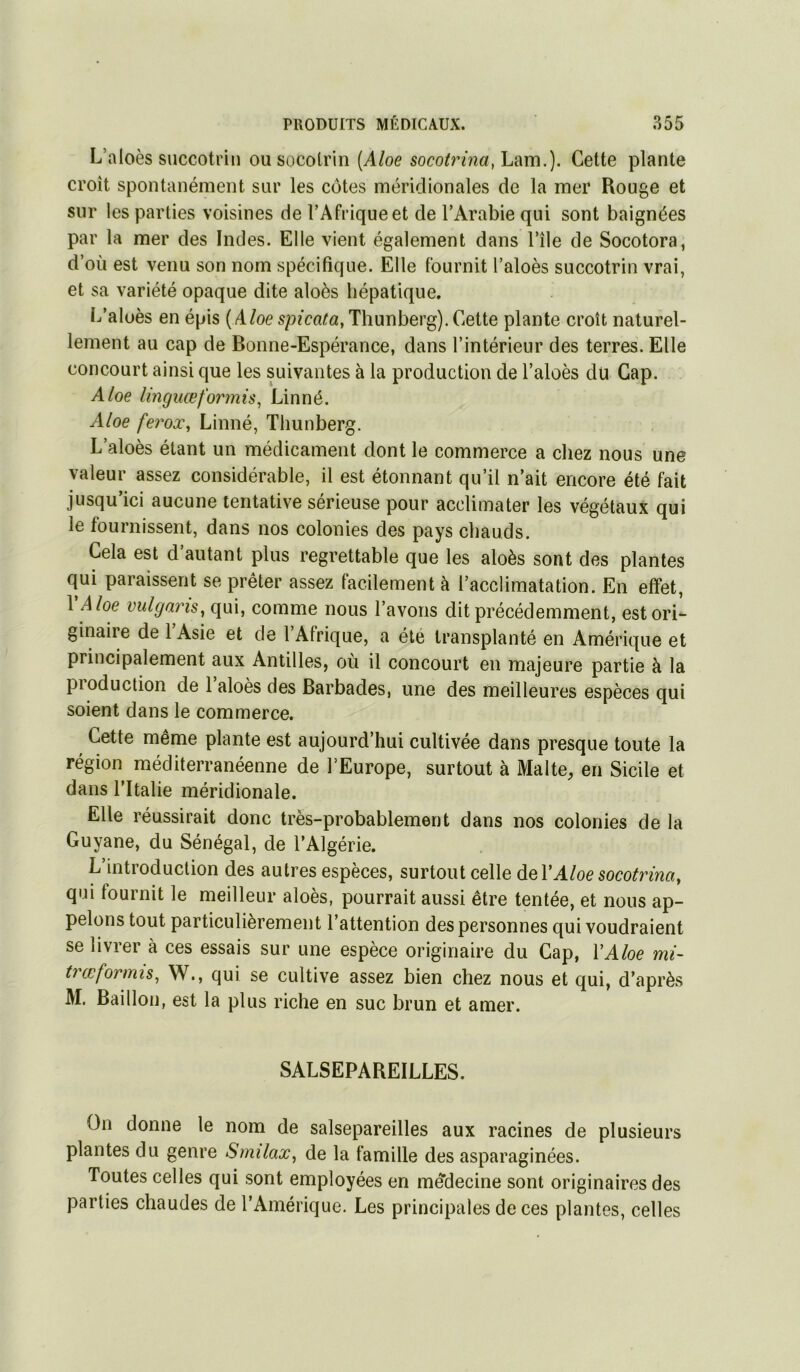 L’aloès succotr'm ou socotrin [Aloe soco^rmcf, Lam.). Cette plante croît spontanément sur les côtes méridionales de la mer Rouge et sur les parties voisines de l’Afrique et de l’Arabie qui sont baignées par la mer des Indes. Elle vient également dans l’île de Socotora, d’où est venu son nom spécifique. Elle fournit l’aloès succotrin vrai, et sa variété opaque dite aloès hépatique. L’alüès en épis (Aloe spicata, Thunberg). Cette plante croît naturel- lement au cap de Bonne-Espérance, dans l’intérieur des terres. Elle concourt ainsi que les suivantes à la production de l’aloès dü Cap. Aloe linguœformis^ Linné. Aloe ferox, Linné, Thunberg. L’aloès étant un médicament dont le commerce a chez nous une valeur assez considérable, il est étonnant qu’il n’ait encore été fait jusqu’ici aucune tentative sérieuse pour acclimater les végétaux qui le fournissent, dans nos colonies des pays chauds. Cela est d’autant plus regrettable que les aloès sont des plantes qui paraissent se prêter assez facilement à l’acclimatation. En effet, 1 Aloe vulgans^ qui, comme nous l’avons dit précédemment, est ori- ginaire de l’Asie et de l’Afrique, a été transplanté en Amérique et principalement aux Antilles, où il concourt en majeure partie à la pioduction de 1 aloès des Barbades, une des meilleures espèces qui soient dans le commerce. Cette même plante est aujourd’hui cultivée dans presque toute la région méditerranéenne de l’Europe, surtout à Malte, en Sicile et dans l’Italie méridionale. Elle réussirait donc très-probablement dans nos colonies de la Guyane, du Sénégal, de l’Algérie. L’introduction des autres espèces, surtout celle Aloe socotrina, qui fournit le meilleur aloès, pourrait aussi être tentée, et nous ap- pelons tout particulièrement l’attention des personnes qui voudraient se livrer à ces essais sur une espèce originaire du Cap, VAloe mi~ trœformu, W., qui se cultive assez bien chez nous et qui, d’après M. Bâillon, est la plus riche en suc brun et amer. SALSEPAREILLES. On donne le nom de salsepareilles aux racines de plusieurs plantes du genre Smilax, de la famille des asparaginées. Toutes celles qui sont employées en medecine sont originaires des parties chaudes de l’Amérique. Les principales de ces plantes, celles